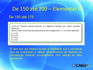De 150 até 200 – Elementar II O item tem por objetivo avaliar a habilidade que o estudante tem de reconhecer e utilizar características do Sistema de Numeração Decimal, principalmente, com relação ao valor posicional. De 150 até 175 