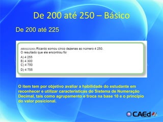 De 200 até 250 – Básico O item tem por objetivo avaliar a habilidade do estudante em reconhecer e utilizar características do Sistema de Numeração Decimal, tais como agrupamento e troca na base 10 e o princípio do valor posicional. De 200 até 225 