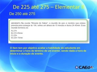 De 225 até 275 – Elementar II De 250 até 275 O item tem por objetivo avaliar a habilidade do estudante em determinar a hora de término de um evento, sendo dada a hora de início e a duração do evento. 