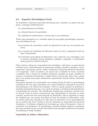 Departamento do Ensino Secund´rio
a

2.4

Matem´tica A
a

10

Sugest˜es Metodol´gicas Gerais
o
o

As ﬁnalidades e objectivos enunciados determinam que o professor, ao aplicar este programa, contemple equilibradamente:
• o desenvolvimento de atitudes;
• o desenvolvimento de capacidades;
• a aquisi¸˜o de conhecimentos e t´cnicas para a sua mobiliza¸˜o.
ca
e
ca
Tendo como pressuposto ser o estudante agente da sua pr´pria aprendizagem, prop˜e-se
o
o
uma metodologia em que
• os conceitos s˜o constru´
a
ıdos a partir da experiˆncia de cada um e de situa¸˜es cone
co
cretas;
• os conceitos s˜o abordados sob diferentes pontos de vista e progressivos n´
a
ıveis de
rigor e formaliza¸˜o;
ca
• se estabelece maior liga¸˜o da Matem´tica com a vida real, com a tecnologia e com
ca
a
as quest˜es abordadas noutras disciplinas, ajudando a enquadrar o conhecimento
o
numa perspectiva hist´rico-cultural.
o
Neste contexto, destaca-se a importˆncia das actividades a seleccionar, as quais dever˜o
a
a
contribuir para o desenvolvimento do pensamento cient´
ıﬁco, levando o estudante a intuir,
conjecturar, experimentar, provar, avaliar e ainda para o refor¸o das atitudes de autonomia
c
e de coopera¸˜o. Cabe ao professor, de acordo com a realidade da turma, encontrar
ca
o equil´
ıbrio entre o n´mero de trabalhos individuais, trabalhos de grupo, trabalhos de
u
projecto e actividades investigativas, a realizar dentro e fora da aula, assim como o espa¸o
c
para a sua pr´pria interven¸˜o: dinamizando, questionando, fazendo s´
o
ca
ınteses, facultando
informa¸˜o ...
ca
O programa pretende dar continuidade, sem mudan¸a brusca de n´
c
ıvel, as aprendizagens
`
o
ıvel
realizadas no 3o ciclo, agora coincidente com o ensino obrigat´rio, ajustando-se ao n´ de
¯
desenvolvimento e de cultura dos estudantes. Parte-se, quando poss´
ıvel, de problemas e
situa¸˜es experimentais para que, com o apoio na intui¸˜o, o estudante aceda gradualmente
co
ca
a
` formaliza¸˜o dos conceitos. S˜o identiﬁcadas situa¸˜es para estabelecer conex˜es entre
ca
a
co
o
os diversos temas de forma a proporcionar uma oportunidade de relacionar os v´rios
a
conceitos, promovendo uma vis˜o integrada da Matem´tica. Deu-se prioridade a cria¸˜o
a
a
`
ca
de condi¸˜es para uma grande diversidade de tipos de trabalho em Matem´tica, tanto
co
a
de car´cter geral como espec´
a
ıﬁcos de cada tema, em detrimento de um aprofundamento
que na maioria das vezes ´ ilus´rio se n˜o for cimentado na compreens˜o dos processos
e
o
a
a
elementares. A utiliza¸˜o obrigat´ria da tecnologia que, al´m de ferramenta, ´ fonte de
ca
o
e
e
actividade, de investiga¸˜o e de aprendizagem, pretende tamb´m preparar os estudantes
ca
e
para uma sociedade em que os meios inform´ticos ter˜o um papel consider´vel na resolu¸˜o
a
a
a
ca
de problemas de ´
ındole cient´
ıﬁca.
Capacidade de utilizar a Matem´tica
a

 