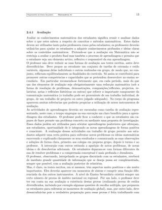 Departamento do Ensino Secund´rio
a

2.4.1

Matem´tica A
a

13

Avalia¸˜o
ca

Avaliar os conhecimentos matem´ticos dos estudantes signiﬁca reunir e analisar dados
a
sobre o que estes sabem a respeito de conceitos e m´todos matem´ticos. Estes dados
e
a
devem ser utilizados tanto pelos professores como pelos estudantes; os professores dever˜o
a
utiliz´-los para ajudar os estudantes a adquirir conhecimentos profundos e ideias claras
a
sobre os conte´dos matem´ticos. Pretende-se que a avalia¸˜o em Matem´tica n˜o se
u
a
ca
a
a
restrinja a avaliar o produto ﬁnal mas tamb´m o processo de aprendizagem e permita que
e
o estudante seja um elemento activo, reﬂexivo e respons´vel da sua aprendizagem.
a
O professor n˜o deve reduzir as suas formas de avalia¸˜o aos testes escritos, antes deve
a
ca
diversiﬁc´-las. Deve propor ao estudante um conjunto de tarefas de extens˜o e estilo
a
a
vari´veis, algumas delas individuais e outras realizadas em grupo, de modo que, no cona
junto, reﬂictam equilibradamente as ﬁnalidades do curr´
ıculo. S´ assim se contribuir´ para
o
a
promover outras competˆncias e capacidades que se pretendem desenvolver no ensino see
cund´rio. Em particular recomenda-se fortemente que, em cada per´
a
ıodo, mais do que
um dos elementos de avalia¸˜o seja obrigatoriamente uma redac¸˜o matem´tica (sob a
ca
ca
a
forma de resolu¸˜o de problemas, demonstra¸˜es, composi¸˜es/reﬂex˜es, projectos, reca
co
co
o
lat´rios, notas e reﬂex˜es hist´ricas ou outras) que reforce a importante componente da
o
o
o
comunica¸˜o matem´tica (o trabalho pode ser proveniente de um trabalho individual, de
ca
a
grupo, de um trabalho de projecto ou outro julgado adequado). No corpo do programa
aparecem muitas referˆncias que poder˜o propiciar a utiliza¸˜o de novos instrumentos de
e
a
ca
avalia¸˜o.
ca
As actividades de aprendizagem dever˜o ser encaradas como tarefas de avalia¸˜o reprea
ca
sentando, neste caso, o tempo empregue na sua execu¸˜o um claro benef´ para a aprenca
ıcio
dizagem dos estudantes. O professor pode ﬁcar a conhecer o que os estudantes s˜o caa
pazes de fazer perante um problema concreto ou mediante uma proposta de investiga¸˜o.
ca
Esses dados podem ser utilizados para orientar aprendizagens posteriores que ofere¸am,
c
aos estudantes, oportunidade de ir integrando as novas aprendizagens de forma positiva
e consciente. A realiza¸˜o dessas actividades em trabalho de grupo permite aos estuca
dantes adquirir uma certa pr´tica para enfrentar novos problemas ou ideias matem´ticas
a
a
escrevendo e explicando claramente os seus resultados e comunicando as suas observa¸˜es
co
e solu¸˜es de forma clara, primeiro aos colegas em pequeno grupo, depois a turma e ao
co
`
professor. A interac¸˜o com outros estimula a apari¸˜o de novos problemas, de novas
ca
ca
ideias e de descobertas adicionais. Os estudantes deparam-se com formas diferentes da
sua de resolver problemas e a compreens˜o conceptual ´ mais profunda e duradoura.
a
e
O professor, observando, interpelando os grupos discutindo com os estudantes, receber´
a
de imediato grande quantidade de informa¸˜o que se deseja possa ser complementada,
ca
sempre que poss´
ıvel, com a avalia¸˜o posterior de relat´rios.
ca
o
Mas, ´ claro, os testes escritos, em si mesmos, tˆm aspectos muito positivos e s˜o muito
e
e
a
importantes. Eles dever˜o aparecer em momentos de s´
a
ıntese e cumprir uma fun¸˜o difeca
renciada da dos outros instrumentos. A n´ do Ensino Secund´rio existir´ sempre um
ıvel
a
a
certo n´mero de provas de ambito nacional ou regional. Por um lado, o professor deve
u
ˆ
ter em conta na sua avalia¸˜o a existˆncia destas provas (realizando provas de estilos
ca
e
diversiﬁcados, incluindo por exemplo algumas quest˜es de escolha m´ ltipla, que preparem
o
u
os estudantes para enfrentar os momentos de avalia¸˜o global), mas, por outro lado, deve
ca
dessacraliz´-las pois a verdadeira prepara¸˜o para essas provas ´ feita trabalhando com
a
ca
e

 