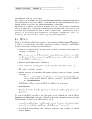 Departamento do Ensino Secund´rio
a

Matem´tica A
a

14

regularidade e aﬁnco ao longo do ano.
Para garantir um equil´
ıbrio entre as diversas formas de avalia¸˜o recomenda-se fortemente
ca
que, na classiﬁca¸˜o ﬁnal de um per´
ca
ıodo, o peso dos testes escritos n˜o ultrapasse, em regra,
a
metade do peso do conjunto dos diferentes momentos de avalia¸˜o.
ca
Recomenda-se tamb´m a utiliza¸˜o de testes em duas fases que permitem o desenvolvie
ca
mento da persistˆncia na procura de solu¸˜es para situa¸˜es novas, para al´m de cone
co
co
e
tribu´
ırem para uma atitude de reﬂex˜o sobre a aprendizagem. Recomenda-se ainda a
a
procura, nas brochuras de apoio ao programa, de exemplos e reﬂex˜es que ajudem a dio
versiﬁca¸˜o dos instrumentos de avalia¸˜o que este programa preconiza.
ca
ca

2.5

Recursos

Todas as Escolas Secund´rias devem dotar-se quanto antes de Laborat´rios de Matem´tica.
a
o
a
A did´ctica prevista para a Matem´tica no ensino secund´rio pressup˜e a possibilidade
a
a
a
o
de uso de materiais e equipamentos diversiﬁcados:
• Material de desenho para o quadro e para o trabalho individual (r´gua, esquadro,
e
compasso, transferidor,...);
• Material para o estudo da Geometria no espa¸o (s´lidos geom´tricos, constru´
c
o
e
ıdos
em diversos materiais: placas, arames, palhinhas, acetatos, acr´
ılico, pl´stico, “polya
dron”, s´lidos de enchimento,...);
o
• Quadro quadriculado e papel milim´trico;
e
• meios audiovisuais (retroprojector, acetatos e canetas, diapositivos, v´
ıdeo, ...);
• Livros para consulta e manuais;
• Outros materiais escritos (folhas com dados estat´
ısticos, ﬁchas de trabalho, ﬁchas de
avalia¸˜o, ...);
ca
Prevˆ-se a possibilidade de recorrer a fontes para fornecimento de dados estat´
e
ısticos (autarquias, clubes, hospitais, empresas, institutos, cooperativas,...) incluindo em formato
de CD-ROM e na Internet.

• Calculadoras gr´ﬁcas com possibilidade de utiliza¸˜o de programas;
a
ca
• Computadores;
• Sensores de recolha de dados quer para as calculadoras gr´ﬁcas quer para os coma
putadores.
Os recursos escolhidos dever˜o ter em vista tanto a sua utiliza¸˜o na pr´pria sala do
a
ca
o
Laborat´rio de Matem´tica, como uma utiliza¸˜o de recursos adequados em salas de aulas
o
a
ca
´
indiferenciadas. E considerado indispens´vel o uso de
a
• calculadoras gr´ﬁcas (para trabalho regular na sala de aula ou para demonstra¸˜es
a
co
com todos os estudantes, usando uma calculadora com “view-screen”);
• uma sala de computadores com “software” adequado para trabalho t˜o regular
a
quanto poss´
ıvel;

 