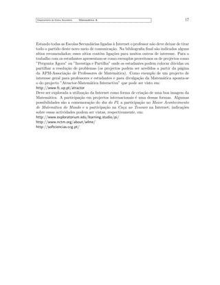 Departamento do Ensino Secund´rio
a

Matem´tica A
a

17

Estando todas as Escolas Secund´rias ligadas a Internet o professor n˜o deve deixar de tirar
a
`
a
todo o partido deste novo meio de comunica¸˜o. Na bibliograﬁa ﬁnal s˜o indicados alguns
ca
a
s´
ıtios recomendados; esses s´
ıtios contˆm liga¸˜es para muitos outros de interesse. Para o
e
co
trabalho com os estudantes apresentam-se como exemplos proveitosos os de projectos como
”Pergunta Agora” ou ”Investiga e Partilha” onde os estudantes podem colocar d´vidas ou
u
partilhar a resolu¸˜o de problemas (os projectos podem ser acedidos a partir da p´gina
ca
a
da APM-Associa¸˜o de Professores de Matem´tica). Como exemplo de um projecto de
ca
a
interesse geral para professores e estudantes e para divulga¸˜o da Matem´tica aponta-se
ca
a
o do projecto ”Atractor-Matem´tica Interactiva” que pode ser visto em:
a
http://www.fc.up.pt/atractor
Deve ser explorada a utiliza¸˜o da Internet como forma de cria¸˜o de uma boa imagem da
ca
ca
Matem´tica. A participa¸˜o em projectos internacionais ´ uma dessas formas. Algumas
a
ca
e
possibilidades s˜o a comemora¸˜o do dia do PI, a participa¸˜o no Maior Acontecimento
a
ca
ca
de Matem´tica do Mundo e a participa¸˜o na Ca¸a ao Tesouro na Internet; indica¸˜es
a
ca
c
co
sobre essas actividades podem ser vistas, respectivamente, em:
http://www.exploratorium.edu/learning studio/pi/
http://www.nctm.org/about/wlme/
http://softciencias.ccg.pt/

 