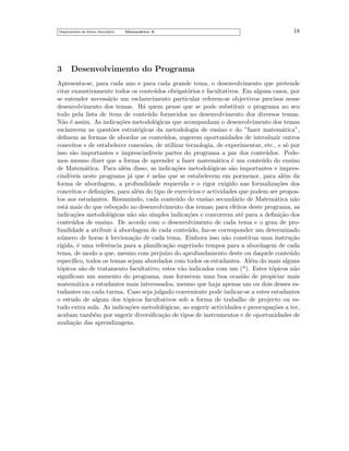 Departamento do Ensino Secund´rio
a

3

Matem´tica A
a

18

Desenvolvimento do Programa

Apresenta-se, para cada ano e para cada grande tema, o desenvolvimento que pretende
citar exaustivamente todos os conte´dos obrigat´rios e facultativos. Em alguns casos, por
u
o
se entender necess´rio um esclarecimento particular referem-se objectivos precisos nesse
a
desenvolvimento dos temas. H´ quem pense que se pode substituir o programa no seu
a
todo pela lista de itens de conte´do fornecidos no desenvolvimento dos diversos temas.
u
N˜o ´ assim. As indica¸˜es metodol´gicas que acompanham o desenvolvimento dos temas
a e
co
o
esclarecem as quest˜es estrat´gicas da metodologia de ensino e do ”fazer matem´tica”,
o
e
a
deﬁnem as formas de abordar os conte´dos, sugerem oportunidades de introduzir outros
u
conceitos e de estabelecer conex˜es, de utilizar tecnologia, de experimentar, etc., e s´ por
o
o
isso s˜o importantes e imprescind´
a
ıveis partes do programa a par dos conte´dos. Podeu
mos mesmo dizer que a forma de aprender a fazer matem´tica ´ um conte´do do ensino
a
e
u
de Matem´tica. Para al´m disso, as indica¸˜es metodol´gicas s˜o importantes e impresa
e
co
o
a
cind´
ıveis neste programa j´ que ´ nelas que se estabelecem em pormenor, para al´m da
a
e
e
forma de abordagem, a profundidade requerida e o rigor exigido nas formaliza¸˜es dos
co
conceitos e deﬁni¸˜es, para al´m do tipo de exerc´
co
e
ıcios e actividades que podem ser propostos aos estudantes. Resumindo, cada conte´do do ensino secund´rio de Matem´tica n˜o
u
a
a
a
est´ mais do que esbo¸ado no desenvolvimento dos temas; para efeitos deste programa, as
a
c
indica¸˜es metodol´gicas n˜o s˜o simples indica¸˜es e concorrem at´ para a deﬁni¸˜o dos
co
o
a a
co
e
ca
conte´dos de ensino. De acordo com o desenvolvimento de cada tema e o grau de prou
fundidade a atribuir a abordagem de cada conte´do, faz-se corresponder um determinado
`
u
n´mero de horas a lecciona¸˜o de cada tema. Embora isso n˜o constitua uma instru¸˜o
u
`
ca
a
ca
r´
ıgida, ´ uma referˆncia para a planiﬁca¸˜o sugerindo tempos para a abordagem de cada
e
e
ca
tema, de modo a que, mesmo com preju´ do aprofundamento deste ou daquele conte´do
ızo
u
espec´
ıﬁco, todos os temas sejam abordados com todos os estudantes. Al´m do mais alguns
e
t´picos s˜o de tratamento facultativo; estes v˜o indicados com um (*). Estes t´picos n˜o
o
a
a
o
a
signiﬁcam um aumento do programa, mas fornecem uma boa ocasi˜o de propiciar mais
a
matem´tica a estudantes mais interessados, mesmo que haja apenas um ou dois desses esa
tudantes em cada turma. Caso seja julgado conveniente pode indicar-se a estes estudantes
o estudo de algum dos t´picos facultativos sob a forma de trabalho de projecto ou eso
tudo extra aula. As indica¸˜es metodol´gicas, ao sugerir actividades e preocupa¸˜es a ter,
co
o
co
acabam tamb´m por sugerir diversiﬁca¸˜o de tipos de instrumentos e de oportunidades de
e
ca
avalia¸˜o das aprendizagens.
ca

 
