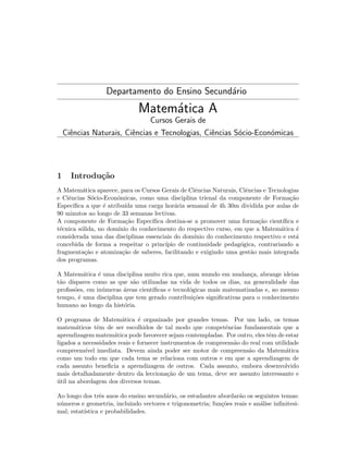 Departamento do Ensino Secund´rio
a

Matem´tica A
a
Cursos Gerais de
Ciˆncias Naturais, Ciˆncias e Tecnologias, Ciˆncias S´cio-Econ´micas
e
e
e
o
o

1

Introdu¸˜o
ca

A Matem´tica aparece, para os Cursos Gerais de Ciˆncias Naturais, Ciˆncias e Tecnologias
a
e
e
e Ciˆncias S´cio-Econ´micas, como uma disciplina trienal da componente de Forma¸˜o
e
o
o
ca
Espec´
ıﬁca a que ´ atribu´ uma carga hor´ria semanal de 4h 30m dividida por aulas de
e
ıda
a
90 minutos ao longo de 33 semanas lectivas.
A componente de Forma¸˜o Espec´
ca
ıﬁca destina-se a promover uma forma¸˜o cient´
ca
ıﬁca e
t´cnica s´lida, no dom´
e
o
ınio do conhecimento do respectivo curso, em que a Matem´tica ´
a
e
considerada uma das disciplinas essenciais do dom´
ınio do conhecimento respectivo e est´
a
concebida de forma a respeitar o princ´
ıpio de continuidade pedag´gica, contrariando a
o
fragmenta¸˜o e atomiza¸˜o de saberes, facilitando e exigindo uma gest˜o mais integrada
ca
ca
a
dos programas.
A Matem´tica ´ uma disciplina muito rica que, num mundo em mudan¸a, abrange ideias
a
e
c
t˜o d´
a ıspares como as que s˜o utilizadas na vida de todos os dias, na generalidade das
a
proﬁss˜es, em in´meras ´reas cient´
o
u
a
ıﬁcas e tecnol´gicas mais matematizadas e, ao mesmo
o
tempo, ´ uma disciplina que tem gerado contribui¸˜es signiﬁcativas para o conhecimento
e
co
humano ao longo da hist´ria.
o
O programa de Matem´tica ´ organizado por grandes temas. Por um lado, os temas
a
e
matem´ticos tˆm de ser escolhidos de tal modo que competˆncias fundamentais que a
a
e
e
aprendizagem matem´tica pode favorecer sejam contempladas. Por outro, eles tˆm de estar
a
e
ligados a necessidades reais e fornecer instrumentos de compreens˜o do real com utilidade
a
compreens´
ıvel imediata. Devem ainda poder ser motor de compreens˜o da Matem´tica
a
a
como um todo em que cada tema se relaciona com outros e em que a aprendizagem de
cada assunto beneﬁcia a aprendizagem de outros. Cada assunto, embora desenvolvido
mais detalhadamente dentro da lecciona¸˜o de um tema, deve ser assunto interessante e
ca
util na abordagem dos diversos temas.
´
Ao longo dos trˆs anos do ensino secund´rio, os estudantes abordar˜o os seguintes temas:
e
a
a
n´meros e geometria, incluindo vectores e trigonometria; fun¸˜es reais e an´lise inﬁnitesiu
co
a
mal; estat´
ıstica e probabilidades.

 