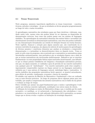Departamento do Ensino Secund´rio
a

3.1

Matem´tica A
a

19

Temas Transversais

Neste programa, assumem importˆncia signiﬁcativa os temas transversais – conceitos,
a
t´cnicas, m´todos e estrat´gias – de que os estudantes se devem apropriar progressivamente
e
e
e
ao longo de todo o ensino secund´rio.
a
A aprendizagem matem´tica dos estudantes passa por fases intuitivas e informais, mas,
a
desde muito cedo, mesmo estas n˜o podem deixar de ser rigorosas ou desprovidas de
a
demonstra¸˜es correctas, bem como n˜o podem passar sem um m´
co
a
ınimo de linguagem
simb´lica. Na aprendizagem da matem´tica elementar dos ensinos b´sico e secund´rio s˜o
o
a
a
a
a
absolutamente necess´rias as demonstra¸˜es matem´ticas, mas estas n˜o podem confundira
co
a
a
se com demonstra¸˜es formalizadas (no sentido de dedu¸˜es formais em teorias formais).
co
co
Neste cap´
ıtulo, chama-se a aten¸˜o para alguns assuntos que, n˜o constituindo em si
ca
a
mesmos conte´ dos do programa, s˜o alguma da essˆncia de muitos passos da aprendizagem
u
a
e
de diversos assuntos e constituem elementos que ajudam os estudantes a compreender
demonstra¸˜es e a racionalizar os desenvolvimentos desta ou daquela teoria. Como se
co
pode ver pelo corpo do programa, n˜o se pretende que a matem´tica ou matem´ticas sejam
a
a
a
introduzidas axiomaticamente, mas pretende-se que os estudantes ﬁquem com a ideia de
que as teorias matem´ticas s˜o estruturadas dedutivamente. Defende-se que os conceitos
a
a
fundamentais e as suas propriedades b´sicas sejam motivados intuitivamente, mas defendea
se que os alunos possam trabalh´-los at´ chegarem a formula¸˜es matem´ticas precisas,
a
e
co
a
sem que, em algum momento, se confunda o grau de precis˜o de um conceito matem´tico
a
a
com qualquer grau de ”simboliza¸˜o”. Um conceito matem´tico pode estar completa e
ca
a
rigorosamente compreendido expresso em l´
ıngua natural ou em linguagem matem´tica
a
ordin´ria que ´ uma mistura de linguagem natural, simbologia l´gica e matem´tica. A
a
e
o
a
escrita simb´lica das proposi¸˜es matem´ticas h´-de aparecer, se poss´
o
co
a
a
ıvel naturalmente,
para efeitos de precis˜o, condensa¸˜o, economia e clareza de exposi¸˜o.
a
ca
ca
O trabalho com aspectos da Hist´ria da Matem´tica ´ fundamental e deve ser realizado
o
a
e
com os mais diversos pretextos. Ao longo do programa d˜o-se algumas pistas para esse
a
trabalho, que amplia a compreens˜o dos assuntos matem´ticos com os dados da sua g´nese
a
a
e
e evolu¸˜o ao longo do tempo.
ca
Outro trabalho que assume um papel fundamental para o ensino e aprendizagem ´ todo
e
aquele que esclare¸a conex˜es (aplica¸˜es, modela¸˜o) com outros ramos da ciˆncia.
c
o
co
ca
e
A utiliza¸˜o da tecnologia no ensino da Matem´tica obriga a que, a medida que for sendo
ca
a
`
necess´rio e se justiﬁque, se v´ esclarecendo o funcionamento das calculadoras e coma
a
putadores e as caracter´
ısticas de cada aplica¸˜o inform´tica util a matem´tica, ao mesmo
ca
a
´ `
a
tempo que se devem revelar e explicar as limita¸˜es da tecnologia dispon´
co
ıvel.

 