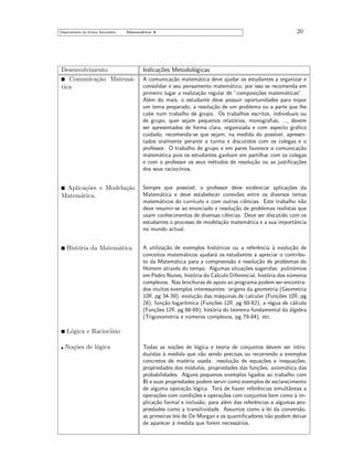 Departamento do Ensino Secund´rio
a

Matem´tica A
a

20

Desenvolvimento
Comunica¸˜o Matem´ca
a
tica

Indica¸˜es Metodol´gicas
co
o

Aplica¸˜es e Modela¸˜o
co
ca
Matem´tica.
a

Sempre que poss´
ıvel, o professor deve evidenciar aplica¸˜es da
co
Matem´tica e deve estabelecer conex˜es entre os diversos temas
a
o
matem´ticos do curr´
a
ıculo e com outras ciˆncias. Este trabalho n˜o
e
a
deve resumir-se ao enunciado e resolu¸˜o de problemas realistas que
ca
usam conhecimentos de diversas ciˆncias. Deve ser discutido com os
e
estudantes o processo de modela¸˜o matem´tica e a sua importˆncia
ca
a
a
no mundo actual.

Hist´ria da Matem´tica
o
a

A utiliza¸˜o de exemplos hist´ricos ou a referˆncia ` evolu¸˜o de
ca
o
e
a
ca
conceitos matem´ticos ajudar´ os estudantes a apreciar o contribua
a
to da Matem´tica para a compreens˜o e resolu¸˜o de problemas do
a
a
ca
Homem atrav´s do tempo. Algumas situa¸˜es sugeridas: polin´mios
e
co
o
em Pedro Nunes, hist´ria do C´lculo Diferencial, hist´ria dos n´meros
o
a
o
u
complexos. Nas brochuras de apoio ao programa podem ser encontrados muitos exemplos interessantes: origens da geometria (Geometria
10o, pg 34-39), evolu¸˜o das m´quinas de calcular (Fun¸˜es 10o, pg
ca
a
co
¯
¯
28), fun¸˜o logar´
ca
ıtmica (Fun¸˜es 12o, pg 60-62), a r´gua de c´lculo
co
e
a
¯
(Fun¸˜es 12o, pg 66-69), hist´ria do teorema fundamental da ´lgebra
co
o
a
¯
(Trigonometria e n´meros complexos, pg 79-84), etc.
u

A comunica¸˜o matem´tica deve ajudar os estudantes a organizar e
ca
a
consolidar o seu pensamento matem´tico; por isso se recomenda em
a
primeiro lugar a realiza¸˜o regular de ”composi¸˜es matem´ticas”.
ca
co
a
Al´m do mais, o estudante deve possuir oportunidades para expor
e
um tema preparado, a resolu¸˜o de um problema ou a parte que lhe
ca
cabe num trabalho de grupo. Os trabalhos escritos, individuais ou
de grupo, quer sejam pequenos relat´rios, monograﬁas, ..., devem
o
ser apresentados de forma clara, organizada e com aspecto gr´ﬁco
a
cuidado; recomenda-se que sejam, na medida do poss´
ıvel, apresentados oralmente perante a turma e discutidos com os colegas e o
professor. O trabalho de grupo e em pares favorece a comunica¸˜o
ca
matem´tica pois os estudantes ganham em partilhar com os colegas
a
e com o professor os seus m´todos de resolu¸˜o ou as justiﬁca¸˜es
e
ca
co
dos seus racioc´
ınios.

L´gica e Racioc´
o
ınio
No¸˜es de l´gica
co
o

Todas as no¸˜es de l´gica e teoria de conjuntos devem ser introco
o
duzidas ` medida que v˜o sendo precisas ou recorrendo a exemplos
a
a
concretos de mat´ria usada: resolu¸˜o de equa¸˜es e inequa¸˜es,
e
ca
co
co
propriedades dos m´dulos, propriedades das fun¸˜es, axiom´tica das
o
co
a
probabilidades. Alguns pequenos exemplos ligados ao trabalho com
IR e suas propriedades podem servir como exemplos de esclarecimento
de alguma opera¸˜o l´gica. Ter´ de haver referˆncias simultˆneas a
ca o
a
e
a
opera¸˜es com condi¸˜es e opera¸˜es com conjuntos bem como ` imco
co
co
a
plica¸˜o formal e inclus˜o, para al´m das referˆncias a algumas proca
a
e
e
priedades como a transitividade. Assuntos como a lei da convers˜o,
a
as primeiras leis de De Morgan e os quantiﬁcadores n˜o podem deixar
a
de aparecer ` medida que forem necess´rios.
a
a

 