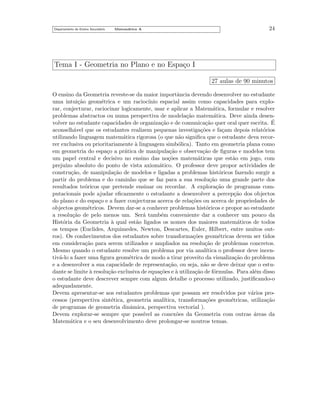 Departamento do Ensino Secund´rio
a

Matem´tica A
a

24

Tema I - Geometria no Plano e no Espa¸o I
c
27 aulas de 90 minutos
O ensino da Geometria reveste-se da maior importˆncia devendo desenvolver no estudante
a
uma intui¸˜o geom´trica e um racioc´
ca
e
ınio espacial assim como capacidades para explorar, conjecturar, raciocinar logicamente, usar e aplicar a Matem´tica, formular e resolver
a
problemas abstractos ou numa perspectiva de modela¸˜o matem´tica. Deve ainda desenca
a
´
volver no estudante capacidades de organiza¸˜o e de comunica¸˜o quer oral quer escrita. E
ca
ca
aconselh´vel que os estudantes realizem pequenas investiga¸˜es e fa¸am depois relat´rios
a
co
c
o
utilizando linguagem matem´tica rigorosa (o que n˜o signiﬁca que o estudante deva recora
a
rer exclusiva ou prioritariamente a linguagem simb´lica). Tanto em geometria plana como
`
o
em geometria do espa¸o a pr´tica de manipula¸˜o e observa¸˜o de ﬁguras e modelos tem
c
a
ca
ca
um papel central e decisivo no ensino das no¸˜es matem´ticas que est˜o em jogo, com
co
a
a
preju´ absoluto do ponto de vista axiom´tico. O professor deve propor actividades de
ızo
a
constru¸˜o, de manipula¸˜o de modelos e ligadas a problemas hist´ricos fazendo surgir a
ca
ca
o
partir do problema e do caminho que se faz para a sua resolu¸˜o uma grande parte dos
ca
resultados te´ricos que pretende ensinar ou recordar. A explora¸˜o de programas como
ca
putacionais pode ajudar eﬁcazmente o estudante a desenvolver a percep¸˜o dos objectos
ca
do plano e do espa¸o e a fazer conjecturas acerca de rela¸˜es ou acerca de propriedades de
c
co
objectos geom´tricos. Devem dar-se a conhecer problemas hist´ricos e propor ao estudante
e
o
a resolu¸˜o de pelo menos um. Ser´ tamb´m conveniente dar a conhecer um pouco da
ca
a
e
Hist´ria da Geometria a qual est˜o ligados os nomes dos maiores matem´ticos de todos
o
`
a
a
os tempos (Euclides, Arquimedes, Newton, Descartes, Euler, Hilbert, entre muitos outros). Os conhecimentos dos estudantes sobre transforma¸˜es geom´tricas devem ser tidos
co
e
em considera¸˜o para serem utilizados e ampliados na resolu¸˜o de problemas concretos.
ca
ca
Mesmo quando o estudante resolve um problema por via anal´
ıtica o professor deve incentiv´-lo a fazer uma ﬁgura geom´trica de modo a tirar proveito da visualiza¸˜o do problema
a
e
ca
e a desenvolver a sua capacidade de representa¸˜o, ou seja, n˜o se deve deixar que o estuca
a
dante se limite ` resolu¸˜o exclusiva de equa¸˜es e ` utiliza¸˜o de f´rmulas. Para al´m disso
a
ca
co
a
ca
o
e
o estudante deve descrever sempre com algum detalhe o processo utilizado, justiﬁcando-o
adequadamente.
Devem apresentar-se aos estudantes problemas que possam ser resolvidos por v´rios proa
cessos (perspectiva sint´tica, geometria anal´
e
ıtica, transforma¸˜es geom´tricas, utiliza¸˜o
co
e
ca
de programas de geometria dinˆmica, perspectiva vectorial ).
a
Devem explorar-se sempre que poss´
ıvel as conex˜es da Geometria com outras ´reas da
o
a
Matem´tica e o seu desenvolvimento deve prolongar-se noutros temas.
a

 