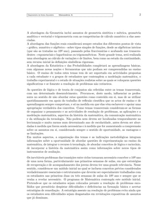 Departamento do Ensino Secund´rio
a

Matem´tica A
a

2

A abordagem da Geometria inclui assuntos de geometria sint´tica e m´trica, geometria
e
e
anal´
ıtica e vectorial e trigonometria com as competˆncias de c´lculo num´rico a elas assoe
a
e
ciadas.
A abordagem das fun¸˜es reais considerar´ sempre estudos dos diferentes pontos de vista
co
a
- gr´ﬁco, num´rico e alg´brico - sobre tipos simples de fun¸˜es, desde as alg´bricas inteiras
a
e
e
co
e
o ano), passando pelas fraccion´rias e acabando nas transcena
(que s˜o as tratadas no 10¯
a
dentes - exponenciais e logar´
ıtmicas ou trigonom´tricas. Neste grande tema, ser´ realizada
e
a
uma abordagem ao c´lculo de varia¸˜es e de limites, bem como ao estudo da continuidade,
a
co
sem recurso inicial `s deﬁni¸˜es simb´licas rigorosas.
a
co
o
A abordagem da Estat´
ıstica e das Probabilidades completar´ as aprendizagens b´sicas,
a
a
com algumas novas no¸˜es e ferramentas que n˜o podiam ser compreendidas no ensino
co
a
b´sico. O ensino de todos estes temas tem de ser suportado em actividades propostas
a
a cada estudante e a grupos de estudantes que contemplem a modela¸˜o matem´tica, o
ca
a
trabalho experimental e o estudo de situa¸˜es realistas sobre as quais se coloquem quest˜es
co
o
signiﬁcativas e se fomente a resolu¸˜o de problemas n˜o rotineiros.
ca
a
As quest˜es de l´gica e de teoria de conjuntos s˜o referidas entre os temas transversais,
o
o
a
com um determinado desenvolvimento. Procura-se, deste modo, inﬂuenciar os professores no sentido de n˜o abordar estas quest˜es como conte´ do em si, mas de as utilizar
a
o
u
quotidianamente em apoio do trabalho de reﬂex˜o cient´
a
ıﬁca que os actos de ensino e de
aprendizagem sempre comportam, e s´ na medida em que elas vˆm esclarecer e apoiar uma
o
e
apropria¸˜o verdadeira dos conceitos. Como temas transversais consideram-se as formas
ca
de organizar o pensamento e as actividades de resolu¸˜o de problemas, as aplica¸˜es e a
ca
co
modela¸˜o matem´tica, aspectos da hist´ria da matem´tica, da comunica¸˜o matem´tica
ca
a
o
a
ca
a
e da utiliza¸˜o da tecnologia. N˜o podem nem devem ser localizadas temporalmente na
ca
a
lecciona¸˜o e muito menos num determinado ano de escolaridade, antes devem ser aborca
dadas a medida que forem sendo necess´rias e ` medida que for aumentando a compreens˜o
`
a
a
a
sobre os assuntos em si, considerando sempre o sentido de oportunidade, as vantagens e
as limita¸˜es.
co
Em muitos aspectos, a organiza¸˜o dos temas e as indica¸˜es metodol´gicas integram
ca
co
o
informa¸˜es sobre a oportunidade de abordar quest˜es de experimenta¸˜o no ensino da
co
o
ca
matem´tica, de integrar o recurso a tecnologia, de abordar conceitos de l´gica e racioc´
a
`
o
ınio,
de incorporar a hist´ria da matem´tica assim como informa¸˜es sobre novos tipos de
o
a
co
instrumentos de avalia¸˜o.
ca
Os inevit´veis problemas das transi¸˜es entre ciclos tornaram necess´rio conceber o 10o ano
a
co
a
¯
de uma nova forma, particularmente nas primeiras semanas de aulas, em que estrat´gias
e
de recupera¸˜o e de acompanhamento dos jovens devem ter uma grande relevˆncia. Nesse
ca
a
sentido, considera-se um m´dulo inicial no qual se incluem conceitos pr´vios considerados
o
e
verdadeiramente essenciais e estruturantes que dever˜o ser especialmente trabalhados com
a
os estudantes nas primeiras duas ou trˆs semanas de aulas do 10o ano e sempre que se
e
¯
venha a revelar necess´rio. O programa de Matem´tica contempla este m´dulo inicial.
a
a
o
Pretende-se que os estudantes sejam colocados perante a resolu¸˜o de problemas escoca
lhidos que permitir˜o despistar diﬁculdades e deﬁciˆncias na forma¸˜o b´sica e acertar
a
e
ca a
estrat´gias de remedia¸˜o. A estrat´gia assente na resolu¸˜o de problemas evita ainda que
e
ca
e
ca
os estudantes sem diﬁculdades sejam desgastados em revisita¸˜es expositivas de assuntos
co
que j´ dominam.
a

 