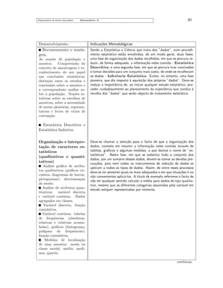 Departamento do Ensino Secund´rio
a

Matem´tica A
a

Desenvolvimento
Recenseamento e sondagem.
As no¸˜es de popula¸˜o e
co
ca
amostra. Compreens˜o do
a
conceito de amostragem e reconhecimento do seu papel
nas conclus˜es estat´
o
ısticas;
distin¸˜o entre os estudos e
ca
conclus˜es sobre a amostra e
o
a correspondente an´lise soa
bre a popula¸˜o. No¸˜es inca
co
tuitivas sobre as escolhas de
amostras, sobre a necessidade
de serem aleat´rias, represeno
tativas e livres de v´
ıcios de
concep¸˜o.
ca

30

Indica¸˜es Metodol´gicas
co
o
Sendo a Estat´
ıstica a Ciˆncia que trata dos ”dados”, num procedie
mento estat´
ıstico est˜o envolvidas, de um modo geral, duas fases:
a
uma fase de organiza¸˜o dos dados recolhidos, em que se procura reca
duzir, de forma adequada, a informa¸˜o neles contida - Estat´
ca
ıstica
Descritiva, e uma segunda fase, em que se procura tirar conclus˜es
o
e tomar decis˜es para um conjunto mais vasto, de onde se recolheram
o
os dados - Inferˆncia Estat´
e
ıstica. Existe, no entanto, uma fase
pioneira, que diz respeito ` aquisi¸˜o dos pr´prios ”dados”. Deve-se
a
ca
o
real¸ar a importˆncia de, ao iniciar qualquer estudo estat´
c
a
ıstico, proceder cuidadosamente ao planeamento da experiˆncia que conduz `
e
a
recolha dos ”dados” que ser˜o objecto de tratamento estat´
a
ıstico.

Estat´
ıstica Descritiva e
Estat´
ıstica Indutiva.
Organiza¸˜o e interpreca
ta¸˜o de caracteres esca
tat´
ısticos
(qualitativos e quantitativos)
An´lise gr´ﬁca de atribua
a
tos qualitativos (gr´ﬁcos cira
culares, diagramas de barras,
pictogramas); determina¸˜o
ca
da moda;
An´lise de atributos quana
titativos: vari´vel discreta
a
e vari´vel cont´
a
ınua. Dados
agrupados em classes.
Vari´vel discreta; fun¸˜o
a
ca
cumulativa.
Vari´vel cont´
a
ınua: tabelas
de frequˆncias (absolutas,
e
relativas e relativas acumuladas); gr´ﬁcos (histograma,
a
pol´
ıgono de frequˆncias);
e
fun¸˜o cumulativa.
ca
Medidas de localiza¸˜o
ca
de uma amostra: moda ou
classe modal; m´dia; medie
ana; quartis.

Deve-se chamar a aten¸˜o para o facto de que a organiza¸˜o dos
ca
ca
dados, consiste em resumir a informa¸˜o neles contida atrav´s de
ca
e
tabelas, gr´ﬁcos e algumas medidas, a que damos o nome de ”esa
tat´
ısticas”. Nesta fase, em que se substitui todo o conjunto dos
dados, por um sum´rio desses dados, devem-se tomar as devidas prea
cau¸˜es, pois nem todos os instrumentos de redu¸˜o de dados se
co
ca
aplicam a todos os tipos de dados. Assim, de entre esses processos
deve-se ter presente quais os mais adequados e em que situa¸˜es ´ ou
co e
n˜o convenientes aplic´-los. A t´
a
a
ıtulo de exemplo referimos o facto de
n˜o ter qualquer sentido calcular a m´dia para dados de tipo qualitaa
e
tivo, mesmo que as diferentes categorias assumidas pela vari´vel em
a
estudo estejam representadas por n´meros.
u

continua

 