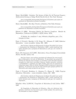Departamento do Ensino Secund´rio
a

35

Matem´tica A
a

Moore, David(2000). Statistics, The Science of Data For all Practical Purposes:
Mathematical Literacy in Todays World, Part II, 5th ed. New York: Freeman.
Livro recomendado pela Sociedade Portuguesa de Estat´
ıstica para apoio aos
professores de Matem´tica do Ensino Secund´rio
a
a

Moore, David(1966). The Basic Practice of Statistics. New York: Freeman
Livro recomendado pela Sociedade Portuguesa de Estat´
ıstica para apoio aos
professores de Matem´tica do Ensino Secund´rio
a
a

Oliveira, P. (2000). Brev´
ıssima Hist´ria dos N´meros Complexos.
o
u
Matem´tica - Cadernos do GTHEM - 2 APM. Lisboa: APM.
a

Hist´ria da
o

A hist´ria dos complexos ´ uma referˆncia obrigat´ria para a leco
e
e
o
ciona¸˜o do tema.
ca
Ponte, J. P.(coord.), Boavida, A. M., Gra¸a, M. e Abrantes, P. (1997) Did´ctica:
c
a
Matem´tica – ensino secund´rio. Lisboa: ME – DES.
a
a
Esta brochura, editada pelo Departamento do Ensino Secund´rio para apoiar
a
o Ajustamento dos Programas de Matem´tica (1997), contˆm numerosas suga
e
est˜es relevantes para o programa de Matem´tica A, pelo que ´ de consulta ino
a
e
dispens´vel.
a

Ponte, J.P.; Canavarro, A. P. (1997). Matem´tica e Novas Tecnologias (Universidade
a
Aberta, Vol 128). Lisboa: UA.
Este livro fornece uma excelente panorˆmica da utiliza¸˜o das novas tecnoloa
ca
´
gias na Matem´tica e na aula de Matem´tica. E apresentada uma perspectiva
a
a
hist´rica da utiliza¸˜o das tecnologias na matem´tica sendo discutidos bastantes
o
ca
a
exemplos em v´rias areas curriculares (n´meros, fun¸˜es, geometria, estat´
a
´
u
co
ıstica
e probabilidades) e analisados com algum detalhe v´rios tipos de programas de
a
computador (jogos, folhas de c´lculo, linguagem LOGO, programas de geometria
a
´
dinˆmica). E certamente uma obra de muito interesse para qualquer professor de
a
Matem´tica pela ampla perspectiva que oferece.
a

Ponte, J. P.(coord.), Brunheiro, L., Abrantes, P. e Bastos, R. (1998) Projectos
Educativos: Matem´tica – ensino secund´rio. Lisboa: ME – DES.
a
a
Esta brochura, editada pelo Departamento do Ensino Secund´rio para apoiar
a
o Ajustamento dos Programas de Matem´tica (1997), contˆm numerosas suga
e
est˜es relevantes para o programa de Matem´tica B, pelo que ´ de consulta ino
a
e
dispens´vel.
a

Sebasti˜o e Silva, J.(1975-78). Compˆndio de Matem´tica (5 vols) Lisboa: MEC –
a
e
a
GEP.
Os Compˆndios de Matem´tica de Sebasti˜o e Silva s˜o referˆncias obrie
a
a
a
e
gat´rias e constituem um bom recurso para estudar qualquer dos assuntos que
o
s˜o abordados no ensino secund´rio.
a
a

 