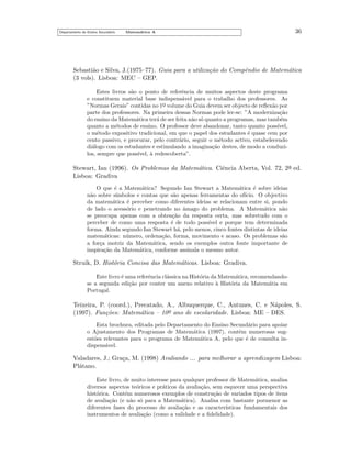 Departamento do Ensino Secund´rio
a

Matem´tica A
a

36

Sebasti˜o e Silva, J.(1975–77). Guia para a utiliza¸˜o do Compˆndio de Matem´tica
a
ca
e
a
(3 vols). Lisboa: MEC – GEP.
Estes livros s˜o o ponto de referˆncia de muitos aspectos deste programa
a
e
e constituem material base indispens´vel para o trabalho dos professores. As
a
”Normas Gerais” contidas no 1o volume do Guia devem ser objecto de reﬂex˜o por
a
¯
parte dos professores. Na primeira dessas Normas pode ler-se: ”A moderniza¸˜o
ca
do ensino da Matem´tica ter´ de ser feita n˜o s´ quanto a programas, mas tamb´m
a
a
a o
e
quanto a m´todos de ensino. O professor deve abandonar, tanto quanto poss´
e
ıvel,
o m´todo expositivo tradicional, em que o papel dos estudantes ´ quase cem por
e
e
cento passivo, e procurar, pelo contr´rio, seguir o m´todo activo, estabelecendo
a
e
di´logo com os estudantes e estimulando a imagina¸˜o destes, de modo a conduzia
ca
los, sempre que poss´
ıvel, a redescoberta”.
`

Stewart, Ian (1996). Os Problemas da Matem´tica. Ciˆncia Aberta, Vol. 72, 2a ed.
a
e
¯
Lisboa: Gradiva
O que ´ a Matem´tica? Segundo Ian Stewart a Matem´tica ´ sobre ideias
e
a
a
e
n˜o sobre s´
a
ımbolos e contas que s˜o apenas ferramentas do of´
a
ıcio. O objectivo
da matem´tica ´ perceber como diferentes ideias se relacionam entre si, pondo
a
e
de lado o acess´rio e penetrando no amago do problema. A Matem´tica n˜o
o
ˆ
a
a
se preocupa apenas com a obten¸˜o da resposta certa, mas sobretudo com o
ca
perceber de como uma resposta ´ de todo poss´
e
ıvel e porque tem determinada
forma. Ainda segundo Ian Stewart h´, pelo menos, cinco fontes distintas de ideias
a
matem´ticas: n´mero, ordena¸˜o, forma, movimento e acaso. Os problemas s˜o
a
u
ca
a
a for¸a motriz da Matem´tica, sendo os exemplos outra fonte importante de
c
a
inspira¸˜o da Matem´tica, conforme assinala o mesmo autor.
ca
a

Struik, D. Hist´ria Concisa das Matem´ticas. Lisboa: Gradiva.
o
a
Este livro ´ uma referˆncia cl´ssica na Hist´ria da Matem´tica, recomendandoe
e
a
o
a
se a segunda edi¸˜o por conter um anexo relativo a Hist´ria da Matem´tia em
ca
`
o
a
Portugal.

Teixeira, P. (coord.), Precatado, A., Albuquerque, C., Antunes, C. e N´poles, S.
a
o
(1997). Fun¸˜es: Matem´tica – 10¯ ano de escolaridade. Lisboa: ME – DES.
co
a
Esta brochura, editada pelo Departamento do Ensino Secund´rio para apoiar
a
o Ajustamento dos Programas de Matem´tica (1997), contˆm numerosas suga
e
est˜es relevantes para o programa de Matem´tica A, pelo que ´ de consulta ino
a
e
dispens´vel.
a

Valadares, J.; Gra¸a, M. (1998) Avaliando ... para melhorar a aprendizagem Lisboa:
c
Pl´tano.
a
Este livro, de muito interesse para qualquer professor de Matem´tica, analisa
a
diversos aspectos te´ricos e pr´ticos da avalia¸˜o, sem esquecer uma perspectiva
o
a
ca
hist´rica. Cont´m numerosos exemplos de constru¸˜o de variados tipos de itens
o
e
ca
de avalia¸˜o (e n˜o s´ para a Matem´tica). Analisa com bastante pormenor as
ca
a o
a
diferentes fases do processo de avalia¸˜o e as caracter´
ca
ısticas fundamentais dos
instrumentos de avalia¸˜o (como a validade e a ﬁdelidade).
ca

 