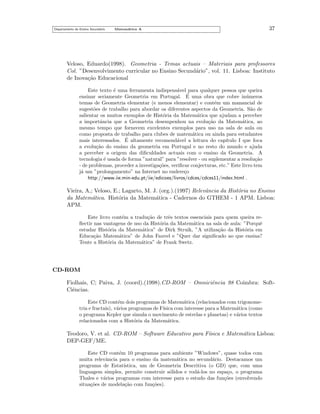 Departamento do Ensino Secund´rio
a

Matem´tica A
a

37

Veloso, Eduardo(1998). Geometria - Temas actuais – Materiais para professores
Col. ”Desenvolvimento curricular no Ensino Secund´rio”, vol. 11. Lisboa: Instituto
a
de Inova¸˜o Educacional
ca
Este texto ´ uma ferramenta indispens´vel para qualquer pessoa que queira
e
a
´
ensinar seriamente Geometria em Portugal. E uma obra que cobre in´meros
u
temas de Geometria elementar (e menos elementar) e cont´m um manancial de
e
sugest˜es de trabalho para abordar os diferentes aspectos da Geometria. S˜o de
o
a
salientar os muitos exemplos de Hist´ria da Matem´tica que ajudam a perceber
o
a
a importˆncia que a Geometria desempenhou na evolu¸˜o da Matem´tica, ao
a
ca
a
mesmo tempo que fornecem excelentes exemplos para uso na sala de aula ou
como proposta de trabalho para clubes de matem´tica ou ainda para estudantes
a
´
mais interessados. E altamente recomend´vel a leitura do cap´
a
ıtulo I que foca
a evolu¸˜o do ensino da geometria em Portugal e no resto do mundo e ajuda
ca
a perceber a origem das diﬁculdades actuais com o ensino da Geometria. A
tecnologia ´ usada de forma ”natural” para ”resolver - ou suplementar a resolu¸˜o
e
ca
- de problemas, proceder a investiga¸˜es, veriﬁcar conjecturas, etc.” Este livro tem
co
j´ um ”prolongamento” na Internet no endere¸o
a
c
http://www.iie.min-edu.pt/iie/edicoes/livros/cdces/cdces11/index.html .

Vieira, A,; Veloso, E.; Lagarto, M. J. (org.).(1997) Relevˆncia da Hist´ria no Ensino
a
o
da Matem´tica. Hist´ria da Matem´tica - Cadernos do GTHEM - 1 APM. Lisboa:
a
o
a
APM.
Este livro cont´m a tradu¸˜o de trˆs textos essenciais para quem queira ree
ca
e
ﬂectir nas vantagens de uso da Hist´ria da Matem´tica na sala de aula: ”Porquˆ
o
a
e
estudar Hist´ria da Matem´tica” de Dirk Struik, ”A utiliza¸˜o da Hist´ria em
o
a
ca
o
Educa¸˜o Matem´tica” de John Fauvel e ”Quer dar signiﬁcado ao que ensina?
ca
a
Tente a Hist´ria da Matem´tica” de Frank Swetz.
o
a

CD-ROM
Fiolhais, C; Paiva, J. (coord).(1998).CD-ROM – Omniciˆncia 98 Coimbra: Softe
Ciˆncias.
e
Este CD cont´m dois programas de Matem´tica (relacionados com trigonomee
a
tria e fractais), v´rios programas de F´
a
ısica com interesse para a Matem´tica (como
a
o programa Kepler que simula o movimento de estrelas e planetas) e v´rios textos
a
relacionados com a Hist´ria da Matem´tica.
o
a

Teodoro, V. et al. CD-ROM – Software Educativo para F´
ısica e Matem´tica Lisboa:
a
DEP-GEF/ME.
Este CD cont´m 10 programas para ambiente ”Windows”, quase todos com
e
muita relevˆncia para o ensino da matem´tica no secund´rio. Destacamos um
a
a
a
programa de Estat´
ıstica, um de Geometria Descritiva (o GD) que, com uma
linguagem simples, permite construir s´lidos e rod´-los no espa¸o, o programa
o
a
c
Thales e v´rios programas com interesse para o estudo das fun¸˜es (envolvendo
a
co
situa¸˜es de modela¸˜o com fun¸˜es).
co
ca
co

 