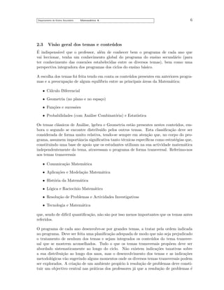 Departamento do Ensino Secund´rio
a

2.3

Matem´tica A
a

6

Vis˜o geral dos temas e conte´dos
a
u

´
E indispens´vel que o professor, al´m de conhecer bem o programa de cada ano que
a
e
vai leccionar, tenha um conhecimento global do programa do ensino secund´rio (para
a
ter conhecimento das conex˜es estabelecidas entre os diversos temas), bem como uma
o
perspectiva integradora dos programas dos ciclos do ensino b´sico.
a
A escolha dos temas foi feita tendo em conta os conte´ dos presentes em anteriores prograu
mas e a preocupa¸˜o de algum equil´
ca
ıbrio entre as principais areas da Matem´tica:
´
a
• C´lculo Diferencial
a
• Geometria (no plano e no espa¸o)
c
• Fun¸˜es e sucess˜es
co
o
• Probabilidades (com An´lise Combinat´ria) e Estat´
a
o
ıstica
Os temas cl´ssicos de An´lise, lgebra e Geometria est˜o presentes nestes conte´ dos, ema
a
a
u
bora o segundo se encontre distribu´ pelos outros temas. Esta classiﬁca¸˜o deve ser
ıdo
ca
considerada de forma muito relativa, tendo-se sempre em aten¸˜o que, no corpo do proca
grama, assumem importˆncia signiﬁcativa tanto t´cnicas espec´
a
e
ıﬁcas como estrat´gias que,
e
constituindo uma base de apoio que os estudantes utilizam na sua actividade matem´tica
a
independentemente do tema, atravessam o programa de forma transversal. Referimo-nos
aos temas transversais
• Comunica¸˜o Matem´tica
ca
a
• Aplica¸˜es e Modela¸˜o Matem´tica
co
ca
a
• Hist´ria da Matem´tica
o
a
• L´gica e Racioc´
o
ınio Matem´tico
a
• Resolu¸˜o de Problemas e Actividades Investigativas
ca
• Tecnologia e Matem´tica
a
que, sendo de dif´ quantiﬁca¸˜o, n˜o s˜o por isso menos importantes que os temas antes
ıcil
ca
a a
referidos.
O programa de cada ano desenvolve-se por grandes temas, a tratar pela ordem indicada
no programa. Deve ser feita uma planiﬁca¸˜o adequada de modo que n˜o seja prejudicado
ca
a
o tratamento de nenhum dos temas e sejam integrados os conte´dos do tema transveru
sal que se mostrem aconselhados. Tudo o que os temas transversais prop˜em deve ser
o
abordado sistematicamente ao longo do ciclo. N˜o existem indica¸˜es taxativas sobre
a
co
a sua distribui¸˜o ao longo dos anos, mas o desenvolvimento dos temas e as indica¸˜es
ca
co
metodol´gicas v˜o sugerindo alguns momentos onde os diversos temas transversais podem
o
a
ser explorados. A cria¸˜o de um ambiente prop´ ` resolu¸˜o de problemas deve constica
ıcio a
ca
tuir um objectivo central nas pr´ticas dos professores j´ que a resolu¸˜o de problemas ´
a
a
ca
e

 