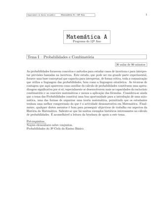 Departamento do Ensino Secund´rio
a

1

Matem´tica A—12o Ano
a
¯

Matem´tica A
a o
Programa do 12¯ Ano

Tema I – Probabilidades e Combinat´ria
o
30 aulas de 90 minutos
As probabilidades fornecem conceitos e m´todos para estudar casos de incerteza e para interpree
tar previs˜es baseadas na incerteza. Este estudo, que pode ser em grande parte experimental,
o
fornece uma base conceptual que capacita para interpretar, de forma cr´
ıtica, toda a comunica¸˜o
ca
que utiliza a linguagem das probabilidades, bem como a linguagem estat´
ıstica. As t´cnicas de
e
contagem que aqui aparecem como auxiliar do c´lculo de probabilidades constituem uma aprena
dizagem signiﬁcativa por si s´, especialmente se desenvolverem mais as capacidades do racioc´
o
ınio
combinat´rio e as conex˜es matem´ticas e menos a aplica¸˜o das f´rmulas. Considera-se ainda
o
o
a
ca
o
que o tema das Probabilidades constitui uma boa oportunidade para a introdu¸˜o de uma axioca
m´tica, uma das formas de organizar uma teoria matem´tica, permitindo que os estudantes
a
a
tenham uma melhor compreens˜o do que ´ a actividade demonstrativa em Matem´tica. Finala
e
a
mente, qualquer destes assuntos ´ bom para prosseguir objectivos de trabalho em aspectos da
e
Hist´ria da Matem´tica. Saliente-se que h´ muitos exemplos hist´ricos interessantes no c´lculo
o
a
a
o
a
´
de probabilidades. E aconselh´vel a leitura da brochura de apoio a este tema.
a
Pr´-requisitos:
e
No¸˜es elementares sobre conjuntos,
co
a
Probabilidades do 3o Ciclo do Ensino B´sico.
¯

 