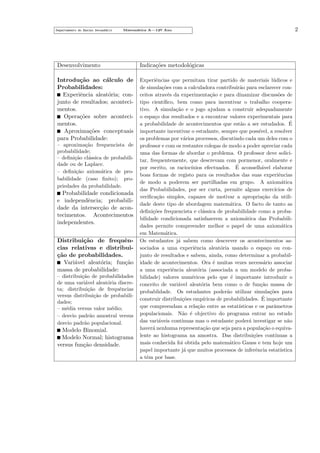 Departamento do Ensino Secund´rio
a

Matem´tica A—12o Ano
a
¯

Desenvolvimento

Indica¸˜es metodol´gicas
co
o

Introdu¸˜o ao c´lculo de
ca
a
Probabilidades:
Experiˆncia aleat´ria; cone
o
junto de resultados; acontecimentos.
Opera¸˜es sobre acontecico
mentos.
Aproxima¸˜es conceptuais
co
para Probabilidade:

Experiˆncias que permitam tirar partido de materiais l´dicos e
e
u
de simula¸˜es com a calculadora contribuir˜o para esclarecer conco
a
ceitos atrav´s da experimenta¸˜o e para dinamizar discuss˜es de
e
ca
o
tipo cient´
ıﬁco, bem como para incentivar o trabalho cooperativo. A simula¸˜o e o jogo ajudam a construir adequadamente
ca
o espa¸o dos resultados e a encontrar valores experimentais para
c
´
a probabilidade de acontecimentos que est˜o a ser estudados. E
a
importante incentivar o estudante, sempre que poss´
ıvel, a resolver
os problemas por v´rios processos, discutindo cada um deles com o
a
professor e com os restantes colegas de modo a poder apreciar cada
uma das formas de abordar o problema. O professor deve solicitar, frequentemente, que descrevam com pormenor, oralmente e
´
por escrito, os racioc´
ınios efectuados. E aconselh´vel elaborar
a
boas formas de registo para os resultados das suas experiˆncias
e
de modo a poderem ser partilhadas em grupo. A axiom´tica
a
das Probabilidades, por ser curta, permite alguns exerc´
ıcios de
veriﬁca¸˜o simples, capazes de motivar a apropria¸˜o da utilica
ca
dade deste tipo de abordagem matem´tica. O facto de tanto as
a
deﬁni¸˜es frequencista e cl´ssica de probabilidade como a probaco
a
bilidade condicionada satisfazerem a axiom´tica das Probabilia
dades permite compreender melhor o papel de uma axiom´tica
a
em Matem´tica.
a
Os estudantes j´ sabem como descrever os acontecimentos asa
sociados a uma experiˆncia aleat´ria usando o espa¸o ou cone
o
c
junto de resultados e sabem, ainda, como determinar a probabilidade de acontecimentos. Ora ´ muitas vezes necess´rio associar
e
a
a uma experiˆncia aleat´ria (associada a um modelo de probae
o
bilidade) valores num´ricos pelo que ´ importante introduzir o
e
e
conceito de vari´vel aleat´ria bem como o de fun¸˜o massa de
a
o
ca
probablidade. Os estudantes poder˜o utilizar simula¸˜es para
a
co
´
construir distribui¸˜es emp´
co
ıricas de probabilidades. E importante
que compreendam a rela¸˜o entre as estat´
ca
ısticas e os parˆmetros
a
populacionais. N˜o ´ objectivo do programa entrar no estudo
a e
das vari´veis cont´
a
ınuas mas o estudante poder´ investigar se n˜o
a
a
haver´ nenhuma representa¸˜o que seja para a popula¸˜o o equivaa
ca
ca
lente ao histograma na amostra. Das distribui¸˜es cont´
co
ınuas a
mais conhecida foi obtida pelo matem´tico Gauss e tem hoje um
a
papel importante j´ que muitos processos de inferˆncia estat´
a
e
ıstica
a tˆm por base.
e

– aproxima¸˜o frequencista de
ca
probabilidade;
– deﬁni¸˜o cl´ssica de probabilica
a
dade ou de Laplace.
– deﬁni¸˜o axiom´tica de proca
a
babilidade (caso ﬁnito); propriedades da probabilidade.

Probabilidade condicionada
e independˆncia; probabilie
dade da intersec¸˜o de aconca
tecimentos. Acontecimentos
independentes.
Distribui¸˜o de frequˆnca
e
cias relativas e distribuica
¸˜o de probabilidades.
Vari´vel aleat´ria; fun¸˜o
a
o
ca
massa de probabilidade:
– distribui¸˜o de probabilidades
ca
de uma vari´vel aleat´ria discrea
o
ta; distribui¸˜o de frequˆncias
ca
e
versus distribui¸˜o de probabilica
dades;
– m´dia versus valor m´dio;
e
e
– desvio padr˜o amostral versus
a
desvio padr˜o populacional.
a

Modelo Binomial.
Modelo Normal; histograma
versus fun¸˜o densidade.
ca

2

 