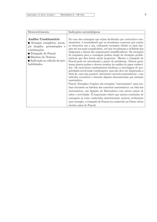 Departamento do Ensino Secund´rio
a

Matem´tica A—12o Ano
a
¯

Desenvolvimento

Indica¸˜es metodol´gicas
co
o

An´lise Combinat´ria
a
o
Arranjos completos, arranjos simples, permuta¸˜es e
co
combina¸˜es.
co
Triˆngulo de Pascal.
a
Bin´mio de Newton.
o
Aplica¸˜o ao c´lculo de proca
a
babilidades.

No caso das contagens que sejam facilitadas por racioc´
ınios combinat´rios, ´ aconselh´vel que os estudantes comecem por contar
o
e
a
os elementos um a um, utilizando exemplos (desde os mais simples at´ aos mais complicados), at´ que reconhe¸am a utilidade dos
e
e
c
diagramas e depois das organiza¸˜es simpliﬁcadoras. Os exemplos
co
de conjuntos para a contagem podem surgir de situa¸˜es probleco
m´ticas que lhes forem sendo propostas. Mesmo o triˆngulo de
a
a
Pascal pode ser introduzido a partir de problemas. Muitos problemas postos podem e devem resultar da an´lise de jogos conhecia
dos. Os racioc´
ınios combinat´rios facilitam a abordagem de proo
priedades envolvendo combina¸˜es, mas n˜o deve ser desprezada a
co
a
ideia de, caso seja poss´
ıvel, introduzir conex˜es matem´ticas - com
o
a
m´todos recursivos e fazendo alguma demonstra¸˜o por indu¸˜o
e
ca
ca
matem´tica.
a
Pascal, Tartaglia e Laplace s˜o exemplos ”interessantes” para reaa
lizar incurs˜es na hist´ria dos conceitos matem´ticos, na vida dos
o
o
a
matem´ticos, nas liga¸˜es da Matem´tica com outros ramos de
a
co
a
´
saber e actividade. E importante referir que muitos resultados de
contagens j´ eram conhecidos anteriormente noutras civiliza¸˜es
a
co
(por exemplo, o triˆngulo de Pascal era conhecido na China v´rios
a
a
s´culos antes de Pascal)
e

3

 