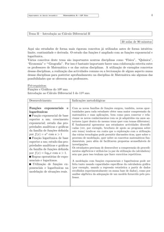 Departamento do Ensino Secund´rio
a

4

Matem´tica A—12o Ano
a
¯

Tema II – Introdu¸˜o ao C´lculo Diferencial II
ca
a
30 aulas de 90 minutos
Aqui s˜o estudados de forma mais rigorosa conceitos j´ utilizados antes de forma intuitiva:
a
a
limite, continuidade e derivada. O estudo das fun¸˜es ´ ampliado com as fun¸˜es exponencial e
co e
co
logar´
ıtmica.
V´rios conceitos deste tema s˜o importantes noutras disciplinas como “F´
a
a
ısica”, “Qu´
ımica”,
“Economia” e “‘Geograﬁa”. Por isso ´ bastante importante haver uma colabora¸˜o estreita entre
e
ca
os professores de Matem´tica e os das outras disciplinas. A utiliza¸˜o de exemplos concretos
a
ca
dessas disciplinas, a realiza¸˜o das actividades comuns ou a lecciona¸˜o de algum aspecto numa
ca
ca
dessas disciplinas para posterior aprofundamento na disciplina de Matem´tica s˜o algumas das
a
a
possibilidades que se oferecem aos professores.
Pr´-requisitos:
e
Fun¸˜es e Gr´ﬁcos do 10o ano.
co
a
¯
Introdu¸˜o ao C´lculo Diferencial I do 11o ano.
ca
a
¯
Desenvolvimento

Indica¸˜es metodol´gicas
co
o

Fun¸˜es exponenciais e
co
logar´
ıtmicas
Fun¸˜o exponencial de base
ca
superior a um; crescimento
exponencial; estudo das propriedades anal´
ıticas e gr´ﬁcas
a
da fam´ de fun¸˜es deﬁnida
ılia
co
por f (x) = ax com a > 1
Fun¸˜o logar´
ca
ıtmica de base
superior a um; estudo das propriedades anal´
ıticas e gr´ﬁcas
a
da fam´ de fun¸˜es deﬁnida
ılia
co
por f (x) = loga x com a > 1.
Regras operat´rias de expoo
nenciais e logaritmos.
Utiliza¸˜o de fun¸˜es exca
co
ponenciais e logar´
ıtmicas na
modela¸˜o de situa¸˜es reais.
ca
co

Com as novas fam´
ılias de fun¸˜es surgem, tamb´m, novas oporco
e
tunidades para cada estudante obter uma maior compreens˜o da
a
matem´tica e suas aplica¸˜es, bem como para conectar e relaa
co
cionar os novos conhecimentos com os j´ adquiridos em anos ana
teriores (quer dentro do mesmo tema quer com temas diferentes).
´
E fundamental apresentar aos estudantes actividades diversiﬁcadas (ver, por exemplo, brochura de apoio ao programa sobre
este tema) tendo-se em conta que a explora¸˜o com a utiliza¸˜o
ca
ca
das v´rias tecnologias pode permitir discuss˜es ricas, quer sobre o
a
o
processo de modela¸˜o, quer sobre os conceitos matem´ticos funca
a
damentais, para al´m de facilitarem propostas aconselh´veis de
e
a
investiga¸˜es.
co
Os estudantes precisam de desenvolver a compreens˜o de procedia
mentos alg´bricos e utiliz´-los (a par da utiliza¸˜o da calculadora)
e
a
ca
sem que para isso tenham que fazer exerc´
ıcios repetitivos.
A modela¸˜o com fun¸˜es exponenciais e logar´
ca
co
ıtmicas pode ser
feita tanto usando capacidades espec´
ıﬁcas da calculadora gr´ﬁca
a
(por exemplo, usando a regress˜o estat´
a
ıstica a partir de dados
recolhidos experimentalmente ou numa base de dados), como por
an´lise alg´brica da adequa¸˜o de um modelo fornecido pelo proa
e
ca
fessor.

 