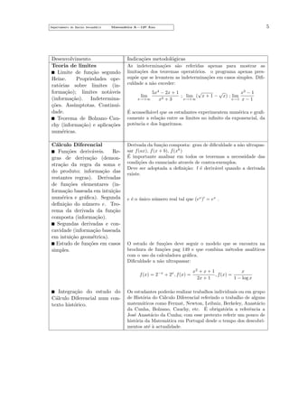 Departamento do Ensino Secund´rio
a

5

Matem´tica A—12o Ano
a
¯

Desenvolvimento
Teoria de limites
Limite de fun¸˜o segundo
ca
Heine.
Propriedades operat´rias sobre limites (ino
forma¸˜o); limites not´veis
ca
a
(informa¸˜o). Indeterminaca
co
¸˜es. Ass´
ımptotas. Continuidade.
Teorema de Bolzano–Cauchy (informa¸˜o) e aplica¸˜es
ca
co
num´ricas.
e

Indica¸˜es metodol´gicas
co
o

C´lculo Diferencial
a
Fun¸˜es deriv´veis.
co
a
Regras de deriva¸˜o (demonca
stra¸˜o da regra da soma e
ca
do produto; informa¸˜o das
ca
restantes regras). Derivadas
de fun¸˜es elementares (inco
forma¸˜o baseada em intui¸˜o
ca
ca
num´rica e gr´ﬁca). Segunda
e
a
deﬁni¸˜o do n´mero e. Teoca
u
rema da derivada da fun¸˜o
ca
composta (informa¸˜o).
ca
Segundas derivadas e concavidade (informa¸˜o baseada
ca
em intui¸˜o geom´trica).
ca
e
Estudo de fun¸˜es em casos
co
simples.

Derivada da fun¸˜o composta: grau de diﬁculdade a n˜o ultrapasca
a
sar f (ax), f (x + b), f (xk )
´
E importante analisar em todos os teoremas a necessidade das
condi¸˜es do enunciado atrav´s de contra-exemplos.
co
e
Deve ser adoptada a deﬁni¸˜o: f ´ deriv´vel quando a derivada
ca
e
a
existe.

As indetermina¸˜es s˜o referidas apenas para mostrar as
co
a
limita¸˜es dos teoremas operat´rios. o programa apenas presco
o
sup˜e que se levantem as indetermina¸˜es em casos simples. Diﬁo
co
culdade a n˜o exceder:
a
√
√
5x4 − 2x + 1
x3 − 1
; lim ( x + 1 − x) ; lim
2+3
x→+∞
x→+∞
x→1 x − 1
x
lim

´
E aconselh´vel que os estudantes experimentem num´rica e graﬁa
e
camente a rela¸˜o entre os limites no inﬁnito da exponencial, da
ca
potˆncia e dos logaritmos.
e

e ´ o unico n´mero real tal que (ex ) = ex .
e ´
u

O estudo de fun¸˜es deve seguir o modelo que se encontra na
co
brochura de fun¸˜es pag 149 e que combina m´todos anal´
co
e
ıticos
com o uso da calculadora gr´ﬁca.
a
Diﬁculdade a n˜o ultrapassar:
a
f (x) = 2−x + 2x , f (x) =

Integra¸˜o do estudo do
ca
C´lculo Diferencial num cona
texto hist´rico.
o

x
x2 + x + 1
, f (x) =
2x + 1
1 − log x

Os estudantes poder˜o realizar trabalhos individuais ou em grupo
a
de Hist´ria do C´lculo Diferencial referindo o trabalho de alguns
o
a
matem´ticos como Fermat, Newton, Leibniz, Berkeley, Anast´cio
a
a
´
da Cunha, Bolzano, Cauchy, etc. E obrigat´ria a referˆncia a
o
e
Jos´ Anast´cio da Cunha; com esse pretexto referir um pouco de
e
a
hist´ria da Matem´tica em Portugal desde o tempo dos descobrio
a
mentos at´ ` actualidade.
ea

 