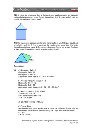 13) A frente de uma casa tem a forma de um quadrado com um triângulo
retângulo isósceles em cima. Se um dos catetos do triângulo mede 7 metros,
qual é a área frontal desta casa?




14) Um fazendeiro possuía um terreno no formato de um triângulo equilátero
com lado medindo 6 Km e comprou do vizinho mais uma área triangular
isósceles cuja base mede 4 Km, de acordo com a figura, em anexo. Qual era
a área que o fazendeiro possuía e qual é a nova área?




Respostas:

1)   a) Retângulo: 2x3 = 6
     Retângulo: 2x6 = 12
     Retângulo: 10x3 = 30
     A soma de todos eles: 6 + 12 + 30 = 48cm²

     b) Área do triângulo: (3x3)/2 = 4,5
     Retângulo: 4(3+3) = 24
     Retângulo: 2x5 = 10
     A soma de todas figuras: 4,5 + 24 + 10 = 38,5cm²

     c) Área do trapézio: (15 + 10)6/2
     25x6/2 = 150/2 = 75
     Área do retângulo: 8x2 = 16
     75 + 16 = 91cm²

     d) (20x15)/2 = 300/2 = 150cm²

     e) Figura: 4 cm
     Se observarmos bem, vemos que a parte de baixo da figura roxa se
     encaixa na parte branca de cima da figura. Logo, temos um retângulo
     4x2 = 8
     4 + 8 = 12cm²


         Geometrias, Figuras Planas – Disciplina de Matemática, Professora Márcia.
                                                                       pág. 10- 13
 