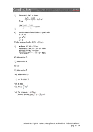 2)   Perímetro: 6x3 = 18cm


     Área:


3)

4)   Vamos descobrir o lado do quadrado:
     x*x = 36
     x=
     x=6
Então seu perímetro é 6*4 = 24cm.

5)   a) Área: 25*12 = 300m²
     Perímetro: 25+25+12+12 = 74m
     b) Área: 14*10 = 140m²
     Perímetro: 14+14+10+10 = 48m

6) Alternativa B

7) Alternativa A

8) 5m

9) Alternativa C

10) Alternativa D

11) a = S ⋅ D − S

12) d) 220
13) Área:

14) Ele possuía:
    A nova área é: (




            Geometrias, Figuras Planas – Disciplina de Matemática, Professora Márcia.
                                                                          pág. 11- 13
 