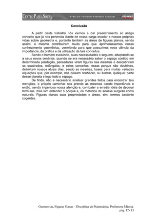 Conclusão

       A partir deste trabalho nós viemos a dar preenchimento ao antigo
conceito que já nos pertencia diante de nossa carga escolar e nossas próprias
vidas sobre geometria e, portanto também as áreas de figuras planas, sendo
assim, o mesmo contribuíram muito para que aprimorássemos nosso
conhecimento geométrico, permitindo para que possuímos nova ciência da
importância, da pratica e da utilização de tais conceitos.
       Sendo o homem evoluindo, suas necessidades o seguem, adaptando-se
a seus novos cenários, quando se era necessário saber o espaço contido em
determinada plantação, pensadores viram figuras nas mesmas e descobriram
os quadrados, retângulos, e estes conceitos, essas porque não doutrinas,
delimitam nossos atuais dias, sendo as mesmas, bases para muitas variadas
equações que, por exemplo, nos deixam conhecer, ou ilustrar, qualquer parte
desse planeta e logo todo o espaço.
       De findo, não é necessário analisar grandes feitos para encontrar tais
menções, o próprio caminhar nos prende as mesmas dando importância e
então, sendo imperiosa nossa atenção e, combater a erradia idéia de decorar
fórmulas, mas sim entender o porquê e, os métodos de analise surgirão como
naturais. Figuras planas suas propriedades e áreas, sim, termos bastante
cogentes.




           Geometrias, Figuras Planas – Disciplina de Matemática, Professora Márcia.
                                                                         pág. 12- 13
 