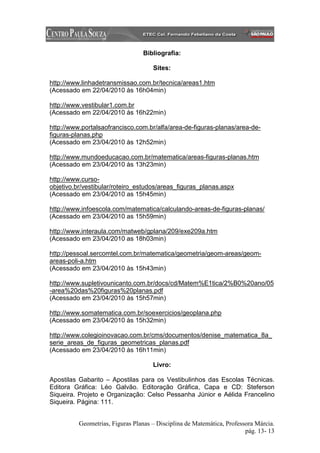 Bibliografia:

                                     Sites:

http://www.linhadetransmissao.com.br/tecnica/areas1.htm
(Acessado em 22/04/2010 às 16h04min)

http://www.vestibular1.com.br
(Acessado em 22/04/2010 às 16h22min)

http://www.portalsaofrancisco.com.br/alfa/area-de-figuras-planas/area-de-
figuras-planas.php
(Acessado em 23/04/2010 às 12h52min)

http://www.mundoeducacao.com.br/matematica/areas-figuras-planas.htm
(Acessado em 23/04/2010 às 13h23min)

http://www.curso-
objetivo.br/vestibular/roteiro_estudos/areas_figuras_planas.aspx
(Acessado em 23/04/2010 as 15h45min)

http://www.infoescola.com/matematica/calculando-areas-de-figuras-planas/
(Acessado em 23/04/2010 as 15h59min)

http://www.interaula.com/matweb/gplana/209/exe209a.htm
(Acessado em 23/04/2010 as 18h03min)

http://pessoal.sercomtel.com.br/matematica/geometria/geom-areas/geom-
areas-poli-a.htm
(Acessado em 23/04/2010 às 15h43min)

http://www.supletivounicanto.com.br/docs/cd/Matem%E1tica/2%B0%20ano/05
-area%20das%20figuras%20planas.pdf
(Acessado em 23/04/2010 ás 15h57min)

http://www.somatematica.com.br/soexercicios/geoplana.php
(Acessado em 23/04/2010 às 15h32min)

http://www.colegioinovacao.com.br/cms/documentos/denise_matematica_8a_
serie_areas_de_figuras_geometricas_planas.pdf
(Acessado em 23/04/2010 às 16h11min)

                                     Livro:

Apostilas Gabarito – Apostilas para os Vestibulinhos das Escolas Técnicas.
Editora Gráfica: Léo Galvão. Editoração Gráfica, Capa e CD: Steferson
Siqueira. Projeto e Organização: Celso Pessanha Júnior e Aélida Francelino
Siqueira. Página: 111.


          Geometrias, Figuras Planas – Disciplina de Matemática, Professora Márcia.
                                                                        pág. 13- 13
 