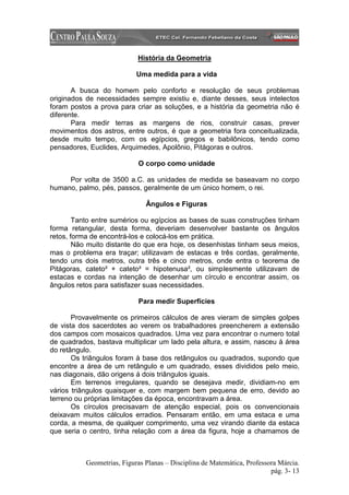 História da Geometria

                            Uma medida para a vida

       A busca do homem pelo conforto e resolução de seus problemas
originados de necessidades sempre existiu e, diante desses, seus intelectos
foram postos a prova para criar as soluções, e a história da geometria não é
diferente.
       Para medir terras as margens de rios, construir casas, prever
movimentos dos astros, entre outros, é que a geometria fora conceitualizada,
desde muito tempo, com os egípcios, gregos e babilônicos, tendo como
pensadores, Euclides, Arquimedes, Apolônio, Pitágoras e outros.

                            O corpo como unidade

     Por volta de 3500 a.C. as unidades de medida se baseavam no corpo
humano, palmo, pés, passos, geralmente de um único homem, o rei.

                               Ângulos e Figuras

        Tanto entre sumérios ou egípcios as bases de suas construções tinham
forma retangular, desta forma, deveriam desenvolver bastante os ângulos
retos, forma de encontrá-los e colocá-los em prática.
        Não muito distante do que era hoje, os desenhistas tinham seus meios,
mas o problema era traçar; utilizavam de estacas e três cordas, geralmente,
tendo uns dois metros, outra três e cinco metros, onde entra o teorema de
Pitágoras, cateto² + cateto² = hipotenusa², ou simplesmente utilizavam de
estacas e cordas na intenção de desenhar um círculo e encontrar assim, os
ângulos retos para satisfazer suas necessidades.

                            Para medir Superfícies

       Provavelmente os primeiros cálculos de ares vieram de simples golpes
de vista dos sacerdotes ao verem os trabalhadores preencherem a extensão
dos campos com mosaicos quadrados. Uma vez para encontrar o numero total
de quadrados, bastava multiplicar um lado pela altura, e assim, nasceu à área
do retângulo.
       Os triângulos foram à base dos retângulos ou quadrados, supondo que
encontre a área de um retângulo e um quadrado, esses divididos pelo meio,
nas diagonais, dão origens á dois triângulos iguais.
       Em terrenos irregulares, quando se desejava medir, dividiam-no em
vários triângulos quaisquer e, com margem bem pequena de erro, devido ao
terreno ou próprias limitações da época, encontravam a área.
       Os círculos precisavam de atenção especial, pois os convencionais
deixavam muitos cálculos erradios. Pensaram então, em uma estaca e uma
corda, a mesma, de qualquer comprimento, uma vez virando diante da estaca
que seria o centro, tinha relação com a área da figura, hoje a chamamos de



           Geometrias, Figuras Planas – Disciplina de Matemática, Professora Márcia.
                                                                          pág. 3- 13
 