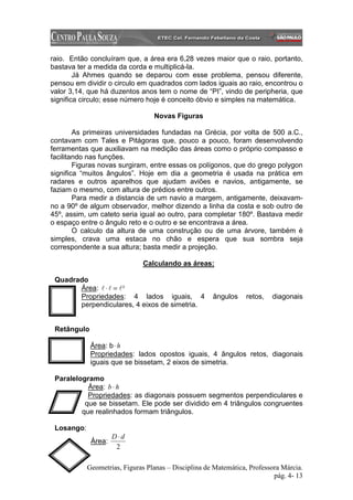 raio. Então concluíram que, a área era 6,28 vezes maior que o raio, portanto,
bastava ter a medida da corda e multiplicá-la.
        Já Ahmes quando se deparou com esse problema, pensou diferente,
pensou em dividir o circulo em quadrados com lados iguais ao raio, encontrou o
valor 3,14, que há duzentos anos tem o nome de “PI”, vindo de peripheria, que
significa circulo; esse número hoje é conceito óbvio e simples na matemática.

                                  Novas Figuras

        As primeiras universidades fundadas na Grécia, por volta de 500 a.C.,
contavam com Tales e Pitágoras que, pouco a pouco, foram desenvolvendo
ferramentas que auxiliavam na medição das áreas como o próprio compasso e
facilitando nas funções.
        Figuras novas surgiram, entre essas os polígonos, que do grego polygon
significa “muitos ângulos”. Hoje em dia a geometria é usada na prática em
radares e outros aparelhos que ajudam aviões e navios, antigamente, se
faziam o mesmo, com altura de prédios entre outros.
        Para medir a distancia de um navio a margem, antigamente, deixavam-
no a 90º de algum observador, melhor dizendo a linha da costa e sob outro de
45º, assim, um cateto seria igual ao outro, para completar 180º. Bastava medir
o espaço entre o ângulo reto e o outro e se encontrava a área.
        O calculo da altura de uma construção ou de uma árvore, também é
simples, crava uma estaca no chão e espera que sua sombra seja
correspondente a sua altura; basta medir a projeção.

                              Calculando as áreas:

 Quadrado
       Área: l ⋅ l = l ²
       Propriedades: 4 lados iguais, 4                ângulos    retos,   diagonais
       perpendiculares, 4 eixos de simetria.


 Retângulo

             Área: b ⋅ h
             Propriedades: lados opostos iguais, 4 ângulos retos, diagonais
             iguais que se bissetam, 2 eixos de simetria.

 Paralelogramo
           Área: b ⋅ h
           Propriedades: as diagonais possuem segmentos perpendiculares e
          que se bissetam. Ele pode ser dividido em 4 triângulos congruentes
         que realinhados formam triângulos.

 Losango:
                     D⋅d
             Área:
                      2

            Geometrias, Figuras Planas – Disciplina de Matemática, Professora Márcia.
                                                                           pág. 4- 13
 