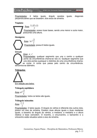 Propriedades: 4 lados iguais, ângulo opostos                    iguais,   diagonais
perpendiculares que se bissetam; dois eixos de simetria.

Trapézio:
                  h ⋅ ( B + b)
             Área:
                        2
           Propriedades: possui duas bases, sendo uma menor e outra maior,
          possuindo uma altura.

Hexágono:
                      3
            Área: 3a²
                     2
            Propriedade: possui 6 lados iguais.


Círculo
        Área: π ⋅ r ²
        Propriedades: qualquer segmento que une o centro a qualquer
        ponto da circunferência chama-se raio (r). Qualquer segmento que
        une dois pontos quaisquer e distintos de uma circunferência chama-
       se corda. A corda que passa pelo centro da circunferência.
denomina-se diâmetro.

Triângulos:




Em relação aos lados:

Triângulo eqüilátero
          3
Área: a²
         4
Propriedades: todos os lados são iguais.

Triângulo isósceles
       b⋅h
Área:
        2
Propriedades: 2 lados iguais. O ângulo do vértice é diferente dos outros dois,
possui um eixo de simetria. Existem duas alturas iguais e duas medianas
iguais, a bissetriz do ângulo do vértice, a mediana, a mediatriz e a altura
relativa à base coincidem. O incentro, o circuncentro, o baricentro e o
ortocentro estão situados sobre o eixo de simetria.




            Geometrias, Figuras Planas – Disciplina de Matemática, Professora Márcia.
                                                                           pág. 5- 13
 
