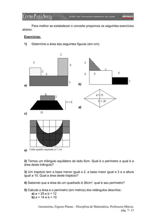 Para melhor se estabelecer o conceito propomos os seguintes exercícios
abaixo:

 Exercícios:

 1)   Determine a área das seguintes figuras (em cm):




 a)                                      b)




                                         d)
 c)




 e)


 2) Temos um triângulo equilátero de lado 6cm. Qual é o perímetro e qual é a
 área deste triângulo?

 3) Um trapézio tem a base menor igual a 2, a base maior igual a 3 e a altura
 igual a 10. Qual a área deste trapézio?

 4) Sabendo que a área de um quadrado é 36cm², qual é seu perímetro?

 5) Calcule a área e o perímetro (em metros) dos retângulos descritos:
      a) a = 25 e b = 12
      b) a = 14 e b = 10

           Geometrias, Figuras Planas – Disciplina de Matemática, Professora Márcia.
                                                                          pág. 7- 13
 