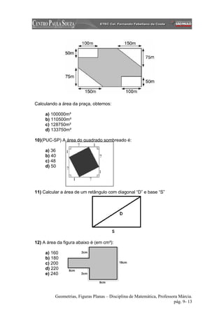 Calculando a área da praça, obtemos:

     a) 100000m²
     b) 110500m²
     c) 128750m²
     d) 133750m²

10)(PUC-SP) A área do quadrado sombreado é:

     a) 36
     b) 40
     c) 48
     d) 50




11) Calcular a área de um retângulo com diagonal “D” e base “S”




12) A área da figura abaixo é (em cm²):

     a) 160
     b) 180
     c) 200
     d) 220
     e) 240




          Geometrias, Figuras Planas – Disciplina de Matemática, Professora Márcia.
                                                                         pág. 9- 13
 