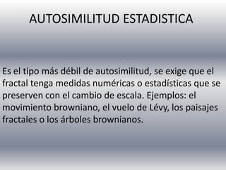 AUTOSIMILITUD ESTADISTICA

Es el tipo más débil de autosimilitud, se exige que el
fractal tenga medidas numéricas o estadísticas que se
preserven con el cambio de escala. Ejemplos: el
movimiento browniano, el vuelo de Lévy, los paisajes
fractales o los árboles brownianos.

 