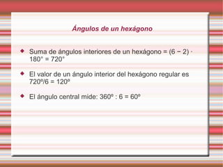 Ángulos de un hexágono


   Suma de ángulos interiores de un hexágono = (6 − 2) ·
    180° = 720°

   El valor de un ángulo interior del hexágono regular es
    720º/6 = 120º

   El ángulo central mide: 360º : 6 = 60º
 