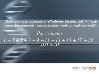 Tente agora com os primeiros “n” números impares, onde “n” pode ser qualquer numero e sua soma sempre será um quadrado perfeito Por exemplo: 1 + 3 + 5 + 7 + 9 + 11 + 13 + 15 + 17 + 19 = 100 = 10 2 