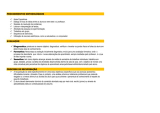 PROCEDIMENTOS METODOLÓGICOS
 Aulas Expositivas
 Diálogo e troca de ideias entre os alunos e entre eles e o professor;
 Sessões de resolução de problemas;
 Leitura e interpretação de textos;
 Atividade de pesquisa e experimentação;
 Trabalhos em grupo;
 Sequência de exercícios;
 Utilização de recursos eletrônicos, como a calculadora e o computador.
AVALIAÇÃO
 Diagnostica: presta-se ao mesmo objetivo: diagnosticar, verificar e levantar os pontos fracos e fortes do aluno em
determinada área de conhecimento.
 Formativa: Nesta etapa a avaliação inicialmente diagnóstica, evolui para uma avaliação formativa, onde o
processo de descoberta que induz a novas elaborações de aprendizado, sempre mediadas pelo professor, é o que
de fato importa e conta.
 Somativa: tem como objetivo alcançar através da média da somatória de trabalhos individuais, trabalhos em
grupo, debates, provas e análise de atividades desenvolvidas dentro de sala de aula, com o objetivo de montar uma
nota conceitual pelo percentual de objetivos de aprendizado alcançado/desenvoldido/demonstrado pelo aluno.
PROCESSO DE RECUPERAÇÃO
 A recuperação se dará especificamente em cima do(s) objetivo(s) específicos que o(a) aluno(a) apresentou
dificuldades durante o bimestre. Essa é, portanto, uma análise próxima e totalmente profissional que pretende
resgatar ou o menos diminuir as dúvidas do aluno para que aumente o percentual de conhecimento a respeito do
assunto trabalhado.
 O aluno deverá demonstrar domínio do conteúdo abordado seja por meio oral, escrito (prova) ou através de
aplicabilidade prática e contextualizada do assunto.
 