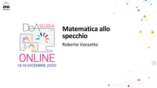15-16 DICEMBRE 2O2O
Roberto Vanzetto
Matematica allo
specchio
 