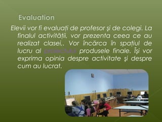 Elevii vor fi evaluaţi de profesor şi de colegi. La
finalul activităţii, vor prezenta ceea ce au
realizat clasei,. Vor încărca în spaţiul de
lucru al proiectului produsele finale. Îşi vor
exprima opinia despre activitate şi despre
cum au lucrat.

 