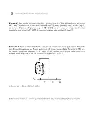 10 GUIA DE MATEMÁTICA ENTRE JOVENS | VOLUME 1
Problema 2. Para montar seu restaurante, Dona Lia dispunha de R$ 50.000,00. Inicialmente, ela gastou
R$ 22.000,00 reformando o local do restaurante e R$ 6.750,00 em equipamentos para a cozinha. Depois,
ela comprou 3 lotes de refrigerantes, pagando R$ 1.250,00 por cada um, e um estoque de alimentos
congelados, que lhe custou R$ 3.000,00. Com tantos gastos, sobrou dinheiro? Quanto?
Problema 3. Paulo que é muito distraído, partiu de um determinado marco quilométrico da estrada
com destino a uma cidade que fica no quilômetro 400 dessa mesma estrada. Ao percorrer 129 Km,
leu na placa que estava no marco Km 311 dessa estrada, quando percebeu que havia esquecido a
mala no ponto de partida. Com isso Paulo teve que voltar para buscá-la.
Km
?
Km
311
Km
400
129 Km
a) De que ponto da estrada Paulo partiu?
b) Considerando as idas e vindas, quantos quilômetros ele percorreu até completar a viagem?
 