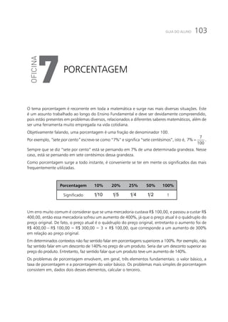 103GUIA DO ALUNO
Porcentagem
7
O tema porcentagem é recorrente em toda a matemática e surge nas mais diversas situações. Este
é um assunto trabalhado ao longo do Ensino Fundamental e deve ser devidamente compreendido,
pois estão presentes em problemas diversos, relacionados a diferentes saberes matemáticos, além de
ser uma ferramenta muito empregada na vida cotidiana.
Objetivamente falando, uma porcentagem é uma fração de denominador 100.
Por exemplo, “sete por cento” escreve-se como “7%” e significa “sete centésimos”, isto é,
7
7%
100
= .
Sempre que se diz “sete por cento” está se pensando em 7% de uma determinada grandeza. Nesse
caso, está se pensando em sete centésimos dessa grandeza.
Como porcentagem surge a todo instante, é conveniente se ter em mente os significados das mais
frequentemente utilizadas.
Porcentagem 10% 20% 25% 50% 100%
Significado 1 10 1 5 1 4 1 2 1
Um erro muito comum é considerar que se uma mercadoria custava R$ 100,00, e passou a custar R$
400,00, então essa mercadoria sofreu um aumento de 400%, já que o preço atual é o quádruplo do
preço original. De fato, o preço atual é o quádruplo do preço original, entretanto o aumento foi de
R$ 400,00 – R$ 100,00 = R$ 300,00 = 3 × R$ 100,00, que corresponde a um aumento de 300%
em relação ao preço original.
Em determinados contextos não faz sentido falar em porcentagens superiores a 100%. Por exemplo, não
faz sentido falar em um desconto de 140% no preço de um produto. Seria dar um desconto superior ao
preço do produto. Entretanto, faz sentido falar que um produto teve um aumento de 140%.
Os problemas de porcentagem envolvem, em geral, três elementos fundamentais: o valor básico, a
taxa de porcentagem e a porcentagem do valor básico. Os problemas mais simples de porcentagem
consistem em, dados dois desses elementos, calcular o terceiro.
 
