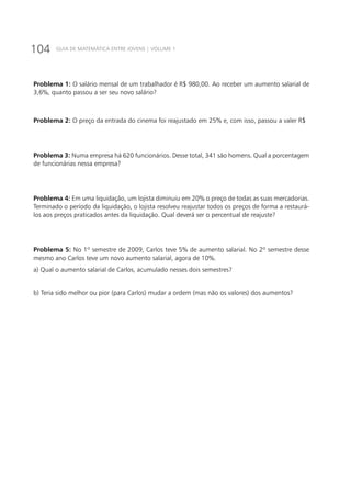 104 GUIA DE MATEMÁTICA ENTRE JOVENS | VOLUME 1
Problema 1: O salário mensal de um trabalhador é R$ 980,00. Ao receber um aumento salarial de
3,6%, quanto passou a ser seu novo salário?
Problema 2: O preço da entrada do cinema foi reajustado em 25% e, com isso, passou a valer R$
Problema 3: Numa empresa há 620 funcionários. Desse total, 341 são homens. Qual a porcentagem
de funcionárias nessa empresa?
Problema 4: Em uma liquidação, um lojista diminuiu em 20% o preço de todas as suas mercadorias.
Terminado o período da liquidação, o lojista resolveu reajustar todos os preços de forma a restaurá-
los aos preços praticados antes da liquidação. Qual deverá ser o percentual de reajuste?
Problema 5: No 1º semestre de 2009, Carlos teve 5% de aumento salarial. No 2º semestre desse
mesmo ano Carlos teve um novo aumento salarial, agora de 10%.
a) Qual o aumento salarial de Carlos, acumulado nesses dois semestres?
b) Teria sido melhor ou pior (para Carlos) mudar a ordem (mas não os valores) dos aumentos?
 