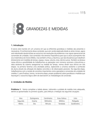 115GUIA DO ALUNO
Grandezas e medidas
8
1. Introdução
O aluno está inserido em um universo em que as diferentes grandezas e medidas são presentes e
necessárias. O conhecimento desse conteúdo, que vem sendo explorado desde as séries iniciais, agora
será relembrado dando ênfase ao raciocínio nas resoluções de problemas e nas regras operacionais de
conversões de unidades. Esse conteúdo é de extrema importância para que o aluno acompanhe não
só a matemática do Ensino Médio, mas também a Física, a Química, que são disciplinas que trabalham
diretamente com medidas de tempo, espaço, massa, volume, área, dentre outras. Também se destaca
nessa oficina a possibilidade de trabalharmos as operações com números racionais e discutirmos a
ideia existente do sistema sexagesimal na medida do tempo. Iremos dividir essa oficina em três
etapas: na primeira faremos uma atividade prática, explorando o universo existente e conhecido
do aluno através da utilização de objetos concretos e de observações possíveis. Na segunda etapa,
trabalharemos com a revisão de conceitos importantes como operações e conversões de unidades de
medida. E, para finalizar, iremos, na terceira etapa, propor problemas sobre grandezas e medidas que
favoreçam o raciocínio lógico além de exercitarem as metodologias de conversão.
	
2. Unidades de Medida
Problema 1. Vamos completar a tabela abaixo, indicando a unidade de medida mais adequada,
dentre as apresentadas no primeiro quadro, para efetuar a medição nas seguintes situações:
Ano Quilograma Centímetro Grau Celsius Litro
Segundo Grama Milímetro Mililitro Polegada
Metro Dia Minuto Tonelada Quilômetro
 