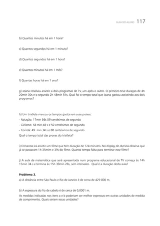 117GUIA DO ALUNO
b) Quantos minutos há em 1 hora?
c) Quantos segundos há em 1 minuto?
d) Quantos segundos há em 1 hora?
e) Quantos minutos há em 1 mês?
f) Quantas horas há em 1 ano?
g) Joana resolveu assistir a dois programas de TV, um após o outro. O primeiro teve duração de 4h
20min 30s e o segundo 2h 48min 54s. Qual foi o tempo total que Joana gastou assistindo aos dois
programas?
h) Um triatleta marcou os tempos gastos em suas provas:
- Natação: 17min 56s 59 centésimos de segundo
- Ciclismo: 58 min 48 s e 50 centésimos de segundo
- Corrida: 49 min 34 s e 80 centésimos de segundo
Qual o tempo total das provas do triatleta?
i) Fernanda irá assistir um filme que tem duração de 124 minutos. No display do dvd ela observa que
já se passaram 1h 35mim e 39s do filme. Quanto tempo falta para terminar esse filme?
j) A aula de matemática que será apresentada num programa educacional de TV começa às 14h
15min 34 s e termina às 15h 30min 28s, sem intervalos. Qual é a duração desta aula?
Problema 3.
a) A distância entre São Paulo e Rio de Janeiro é de cerca de 429 000 m.
b) A espessura do fio de cabelo é de cerca de 0,0001 m.
As medidas indicadas nos itens a e b poderiam ser melhor expressas em outras unidades de medida
de comprimento. Quais seriam essas unidades?
 