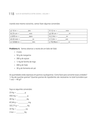 118 GUIA DE MATEMÁTICA ENTRE JOVENS | VOLUME 1
Usando esse mesmo raciocínio, vamos fazer algumas conversões:
a) 10 m = __________dm f) 12 m = _________mm
b) 25 cm = __________mm g) 30 cm = ___________m
c) 870 m = __________dam h) 2 Km = _________m
d) 43 mm = _____________m i) 7,2m = _________cm
e) 32000 m =____________Km j) 78,99cm = _________m
Problema 4. Vamos observar a receita de um bolo de fubá:
»» 3 ovos
»» 50 g de margarina
»» 300 g de açúcar
»» ½ Kg de farinha de trigo
»» 400 g de fubá
»» 30 g de fermento em pó
As quantidades estão expressas em gramas e quilogramas. Como fazer para converter essas unidades?
½ Kg são quantas gramas? Quantas gramas de ingredientes são necessárias no total (considere que
1 ovo = 40 g)?
Faça as seguintes conversões:
23 Kg = _________g
450 mg = __________g
30 hg = ___________dg
67,44 g = ___________mg
322,77 g = _________Kg
32 Kg = __________cg
3 ton = _________Kg
 
