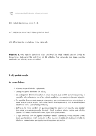 12 GUIA DE MATEMÁTICA ENTRE JOVENS | VOLUME 1
b) A metade da diferença entre –4 e 8.
c) O produto do dobro de –3 com o quíntuplo de –2.
d) A diferença entre a metade de –6 e o número 8.
Problema 6. Uma frota de caminhões levará uma tropa de 1128 soldados até um campo de
treinamento. Cada caminhão pode levar até 36 soldados. Para transportar essa tropa, quantos
caminhões, no mínimo, serão necessários?
2. O jogo Fatorando
As regras do jogo:
»» Número de participantes: 2 jogadores;
»» Cada participante deverá ter um botão;
»» Os participantes devem embaralhar as peças circulares que contêm os números primos, e
colocá-las sobre o tabuleiro, com a face voltada para baixo, nos espaços circulares do tabuleiro;
»» Em seguida, devem colocar as peças retangulares que contêm os números naturais sobre a
mesa, e separá-las de acordo com o nível de dificuldade (amarelos, azuis e vermelhos) em
três blocos com a face voltada para baixo;
»» Define-se, no início, a ordem em que os participantes jogarão. Em seguida, cada jogador
deve pegar uma peça retangular do nível 1 (fácil) e colocar sobre a cartela para cálculos
(figura 4 do anexo), conforme ilustra a figura no 7º passo abaixo;
»» O jogo tem início com um jogador lançando o dado e fazendo seu botão percorrer tantas
casas quantas as que foram indicadas na face superior do dado, em qualquer direção do
tabuleiro, mas por casas que estejam conectadas por segmentos;
 
