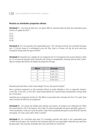 120 GUIA DE MATEMÁTICA ENTRE JOVENS | VOLUME 1
Resolva as atividades propostas abaixo
Atividade 1. Uma lata de óleo tem, em geral, 900 ml. Quantas latas de óleo são necessárias para
encher um galão de 20ℓ ?
a) 21		
b) 22		
c) 23		
d) 30
Atividade 2. Em uma garrafa com capacidade para 1,5ℓ de água mineral, seu conteúdo de água
tem 1,5 Kg de massa e a embalagem cerca de 35g. Qual é a massa, em Kg, de uma caixa que
transporta 30 garrafas de água mineral?
Atividade 3. Eduardo faz a edição de um programa de TV. O programa tem quatro blocos e deve
ter 14 minutos de duração total. Quando esse tempo é ultrapassado, Eduardo precisa fazer cortes.
Veja os tempos dos blocos da edição do programa de hoje:
Bloco Duração
10
3 min 17 s
20
4 min 12 s
30
4 min 47 s
40
3 min 22 s
Eduardo precisará fazer cortes nessa edição? Se sim, de quanto tempo?
Para o próximo programa os três primeiros blocos já estão editados e tem os seguintes tempos:
3 min 50s, 3 min 34 s, 2 mim 58 s. Qual tempo deverá ter o quarto bloco respeitando o tempo total
de 14 minutos?
Suponha que o programa comece às 16h 48min e que tenha dois intervalos de 3min 15s cada. Qual
será o horário do término do programa?
Atividade 4. Um campo de futebol será coberto com grama. O campo é um retângulo de 100m
de comprimento e 50 m de largura. Para cada 10 metros quadrados de grana plantada, gasta-se 1
metro quadrado a mais por causa da perda. Cada metro quadrado de grama custa R$ 8,50. Quanto
será gasto, em reais, para cobrir todo o campo?
Atividade 5. Um caminhão pipa pesa 3,2 toneladas quando está vazio e tem capacidade para
15.000 litros de água. No momento ele transporta 65% de sua capacidade. Sabendo que cada litro
de água pesa 1Kg, quantas toneladas têm esse caminhão no momento?
 