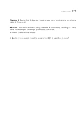 121GUIA DO ALUNO
Atividade 6. Quantos litros de água são necessários para encher completamente um recipiente
cúbico de 2m de aresta?
Atividade 7. Uma piscina de formato retangular tem 5m de comprimento, 4m de largura e 3m de
altura. Ela será azulejada com azulejos quadrados de 20cm de lado.
a) Quantos azulejos serão necessários?
b) Quantos litros de água são necessários para preencher 60% da capacidade de piscina?
 
