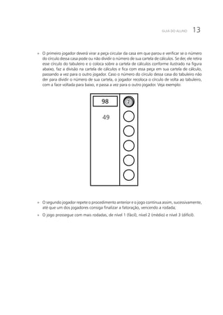 13GUIA DO ALUNO
»» O primeiro jogador deverá virar a peça circular da casa em que parou e verificar se o número
do círculo dessa casa pode ou não dividir o número de sua cartela de cálculos. Se der, ele retira
esse círculo do tabuleiro e o coloca sobre a cartela de cálculos conforme ilustrado na figura
abaixo, faz a divisão na cartela de cálculos e fica com essa peça em sua cartela de cálculo,
passando a vez para o outro jogador. Caso o número do círculo dessa casa do tabuleiro não
der para dividir o número de sua cartela, o jogador recoloca o círculo de volta ao tabuleiro,
com a face voltada para baixo, e passa a vez para o outro jogador. Veja exemplo:
298
49
»» O segundo jogador repete o procedimento anterior e o jogo continua assim, sucessivamente,
até que um dos jogadores consiga finalizar a fatoração, vencendo a rodada;
»» O jogo prossegue com mais rodadas, de nível 1 (fácil), nível 2 (médio) e nível 3 (difícil).
 