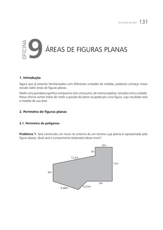 131GUIA DO ALUNO
Áreas de figuras planas
9
1. Introdução
Agora que já estamos familiarizados com diferentes unidades de medida, podemos começar nosso
estudo sobre áreas de figuras planas.
Medir uma grandeza significa compará-la com uma outra, de mesma espécie, tomada como unidade.
Nessa oficina vamos tratar de medir a porção do plano ocupada por uma figura, cujo resultado será
a medida de sua área.
2. Perímetro de figuras planas
2.1. Perímetro de polígonos
Problema 1: Será construído um muro no entorno de um terreno cuja planta é representada pela
figura abaixo. Qual será o comprimento (extensão) desse muro?
6m
15,3m
3m
6m
12m
9,48m
4,23m
9m
 