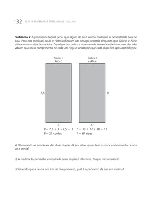 132 GUIA DE MATEMÁTICA ENTRE JOVENS | VOLUME 1
Problema 2: A professora Raquel pediu que alguns de seus alunos medissem o perímetro da sala de
aula. Para essa medição, Paula e Pedro utilizaram um pedaço de corda enquanto que Gabriel e Aline
utilizaram uma ripa de madeira. O pedaço de corda e a ripa eram de tamanhos distintos, mas eles não
sabiam qual era o comprimento de cada um. Veja as anotações que cada dupla fez após as medições:
307,5
3 12
P = 7,5 + 3 + 7,5 + 3 P = 30 + 12 + 30 + 12
P = 21 cordas P = 84 ripas
Paula e
Pedro
Gabrie l
e Aline
a) Observando as anotações das duas duplas dá pra saber quem tem o maior comprimento: a ripa
ou a corda?
b) A medida do perímetro encontrada pelas duplas é diferente. Porque isso acontece?
c) Sabendo que a corda tem 2m de comprimento, qual é o perímetro da sala em metros?
 